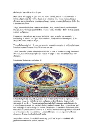 el triangulo invertido azul es el agua.

De la union del fuego y el agua nace una nueva sintesis, la cual se visualiza bajo la
forma del personaje del centro, el cual es el ternario y tiene en sus manos el nuevo
elemento que se transforma en una estrella de 6 puntas, producto de la union de los dos
triangulos anteriores.

Abajo, en el interior de la Tierra se encuentra Apolo, tocando la Lira, el instrumento
musical. Los personajes que lo rodean son las Musas, el simbolo de los metales que se
usan en la alquimia.

Esta escena esta rodeada por un marco circular, como un anillo que simboliza el
equilibrio y se asimila a la figura de la eternidad, donde lo de arriba es igual a lo de
abajo "Asi como arriba es abajo".

Vemos la figura del sol y la luna nuevamente, las cuales anuncian la unión próxima de
los elementos en el matraz herméticamente cerrado.

Arriba vemos los vientos o la virtud de insuflar la vida, el aliento de vida y tambien al
otro lado, la salamandra el reptil que vive en el fuego, se trata del elemental de este
elemento.

Imágenes y Simbolos Alquimicos III




Esta es la figura del Sol, el Rey, el cual en el zodiaco corresponde al signo de Leo. En
sus manos posee dos símbolos el libro y el cetro, es decir la doble función real y
sacerdotal de los Reyes Taumaturgos de la antigüedad, los cuales según la tradición
tenían el poder de curar por medio de la imposición de manos. Este es un atributo real
que unía el poder terrenal al poder divino, y nos devela el verdadero simbolismo de la
tan conocida formula de que los reyes en el pasado eran nombrados por Dios -en virtud
de la transmición del conocimiento-. Lamentablemente con los siglos la verdadera
dimensión de este significado fue olvidada.

Abajo observamos el desarrollo de torneos y ejercicios, lo que corresponde a la
predominancia material de este símbolo.
 