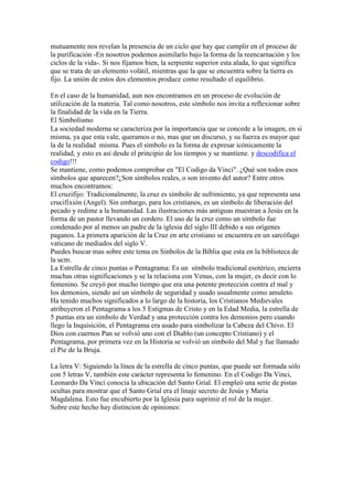 mutuamente nos revelan la presencia de un ciclo que hay que cumplir en el proceso de
la purificación -En nosotros podemos asimilarlo bajo la forma de la reencarnación y los
ciclos de la vida-. Si nos fijamos bien, la serpiente superior esta alada, lo que significa
que se trata de un elemento volátil, mientras que la que se encuentra sobre la tierra es
fijo. La unión de estos dos elementos produce como resultado el equilibrio.

En el caso de la humanidad, aun nos encontramos en un proceso de evolución de
utilización de la materia. Tal como nosotros, este símbolo nos invita a reflexionar sobre
la finalidad de la vida en la Tierra.
El Simbolismo
La sociedad moderna se caracteriza por la importancia que se concede a la imagen, en si
misma, ya que esta vale, queramos o no, mas que un discurso, y su fuerza es mayor que
la de la realidad misma. Pues el símbolo es la forma de expresar icónicamente la
realidad, y esto es asi desde el principio de los tiempos y se mantiene. y descodifica el
codigo!!!
Se mantiene, como podemos comprobar en "El Codigo da Vinci". ¿Qué son todos esos
símbolos que aparecen?¿Son símbolos reales, o son invento del autor? Entre otros
muchos encontramos:
El cruzifijo: Tradicionalmente, la cruz es símbolo de sufrimiento, ya que representa una
crucifixión (Angel). Sin embargo, para los cristianos, es un símbolo de liberación del
pecado y redime a la humanidad. Las ilustraciones más antiguas muestran a Jesús en la
forma de un pastor llevando un cordero. El uso de la cruz como un símbolo fue
condenado por al menos un padre de la iglesia del siglo III debido a sus orígenes
paganos. La primera aparición de la Cruz en arte cristiano se encuentra en un sarcófago
vaticano de mediados del siglo V.
Puedes buscar mas sobre este tema en Sinbolos de la Biblia que esta en la biblioteca de
la ucm.
La Estrella de cinco puntas o Pentagrama: Es un símbolo tradicional esotérico, encierra
muchas otras significaciones y se la relaciona con Venus, con la mujer, es decir con lo
femenino. Se creyó por mucho tiempo que era una potente protección contra el mal y
los demonios, siendo así un símbolo de seguridad y usado usualmente como amuleto.
Ha tenido muchos significados a lo largo de la historia, los Cristianos Medievales
atribuyeron el Pentagrama a los 5 Estigmas de Cristo y en la Edad Media, la estrella de
5 puntas era un símbolo de Verdad y una protección contra los demonios pero cuando
llego la Inquisición, el Pentagrama era usado para simbolizar la Cabeza del Chivo. El
Dios con cuernos Pan se volvió uno con el Diablo (un concepto Cristiano) y el
Pentagrama, por primera vez en la Historia se volvió un símbolo del Mal y fue llamado
el Pie de la Bruja.

La letra V: Siguiendo la línea de la estrella de cinco puntas, que puede ser formada sólo
con 5 letras V, también este carácter representa lo femenino. En el Codigo Da Vinci,
Leonardo Da Vinci conocia la ubicación del Santo Grial. El empleó una serie de pistas
ocultas para mostrar que el Santo Grial era el linaje secreto de Jesús y Maria
Magdalena. Esto fue encubierto por la Iglesia para suprimir el rol de la mujer.
Sobre este hecho hay distincion de opiniones:
 