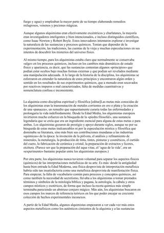 fuego y agua) y empleaban la mayor parte de su tiempo elaborando remedios
milagrosos, venenos y pociones mágicas.

Aunque algunos alquimistas eran efectivamente excéntricos y charlatanes, la mayoría
eran investigadores inteligentes y bien intencionados, e incluso distinguidos científicos,
como Isaac Newton y Robert Boyle. Estos innovadores intentaron explorar e investigar
la naturaleza de las sustancias y procesos químicos. Tenían que depender de la
experimentación, las tradiciones, las cuentas de la vieja y muchas especulaciones en sus
intentos de descubrir los misterios del universo físico.

Al mismo tiempo, para los alquimistas estaba claro que normalmente se conservaba
«algo» en los procesos químicos, incluso en los cambios más dramáticos de estado
físico y apariencia, es decir, que las sustancias contenían algunos «principios» que
podían estar ocultos bajo muchas formas externas y que podían ser revelados mediante
una manipulación adecuada. A lo largo de la historia de la disciplina, los alquimistas se
esforzaron en entender la naturaleza de estos principios y encontraron algún orden y
sentido en los resultados de sus experimentos químicos, que a menudo eran socavados
por reactivos impuros o mal caracterizados, falta de medidas cuantitativas y
nomenclatura confusa e inconsistente.


La alquimia como disciplina espiritual y filosófica [editar]Las metas más conocidas de
los alquimistas eran la transmutación de metales corrientes en oro o plata y la creación
de una «panacea», un remedio que supuestamente curaría todas las enfermedades y
prolongaría la vida indefinidamente. Desde la Edad Media, los alquimistas europeos
invirtieron mucho esfuerzo en la búsqueda de la «piedra filosofal», una sustancia
legendaria que se creía que era un ingrediente esencial para alguna de estas metas o para
ambas. Los alquimistas gozaron de prestigio y apoyo durante siglos, aunque no por su
búsqueda de estas metas inalcanzables ni por la especulación mística y filosófica que
dominaba su literatura, sino más bien sus contribuciones mundanas a las industrias
«químicas» de la época: la invención de la pólvora, el análisis y refinamiento de
minerales, la metalurgia, la producción de tinta, tintes, pinturas y cosméticos, el curtido
del cuero, la fabricación de cerámica y cristal, la preparación de extractos y licores,
etcétera. (Parece ser que la preparación del aqua vitae, el ‘agua de la vida’, era un
«experimento» bastante popular entre los alquimistas europeos.)

Por otra parte, los alquimistas nunca tuvieron voluntad para separar los aspectos físicos
(químicos) de las interpretaciones metafísicas de su arte. Es más: desde la antigüedad
hasta bien entrada la Edad Moderna, una física desprovista de interpretación metafísica
habría sido tan insatisfactoria como una metafísica desprovista de manifestación física.
Para empezar, la falta de vocabulario común para procesos y conceptos químicos, así
como también la necesidad de secretismo, llevaba a los alquimistas a tomar prestados
términos y símbolos de la mitología bíblica y pagana, la astrología, la cábala y otros
campos místicos y esotéricos, de forma que incluso la receta química más simple
terminaba pareciendo un abstruso conjuro mágico. Más aún, los alquimistas buscaron en
esos campos los marcos de referencia teóricos en los que poder encajar su creciente
colección de hechos experimentales inconexos.

A partir de la Edad Media, algunos alquimistas empezaron a ver cada vez más estos
aspectos metafísicos como los auténticos cimientos de la alquimia y a las sustancias
 