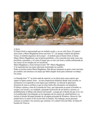 A favor
El Santo Grial es representado por un símbolo oculto, y no un caliz fisico. El espacio
entre Jesús y Maria Magdalena forma una letra “V”, un antiguo símbolo del planeta
Venus, el símbolo alquimico de la mujer – el símbolo para el Santo Grial, la Santa
Mujer (Maria Magdalena), que la Iglesia prohibido, y fue conocida mas tarde como una
prostituta y pecadora, y no como la mujer que se caso con Jesús y estaba embarazada de
tres meses en los tiempos de la Crucifixión.
Maria Magdalena y Jesús forman la letra “M”=María Magdalena.
A la izquierda hay una mano adicional sosteniendo un cuchillo.
Pedro se inclina contra Maria Magdalena. Dan Brown interpreta su gesto como una hoja
de cuchillo, una amenaza a la mujer que habia elegido Jesús para continuar su trabajo.
En contra

La llamada letra “V” no tiene nada de especial, es un efecto para crear espacio que
separe la figura central, Jesus – en una composicion dinámica donde Juan escucha, su
inclinacion a la izquierda es mas logica que simbólica. La idea de la apariencia
femenina de Juan se atribuye a que no tiene barba (dos discipulos son lampiños).
El dibujo a pluma y tinta de Leonardo da Vinci, que representa un ajuste al hombre su
cuerpo a un círculo y un cuadrado, ajustando la posición de sus brazos y piernas, es
probablemente el dibujo más famoso del mundo - a juzgar por el hecho de que yo lo veo
en la publicidad y ha trabajado en los logotipos de los centros de salud holística y es
incluso el diseño del papel pintado de mi página principal de Windows. However, few
people know its name or the secrets that it contains. Sin embargo, pocas personas
conocen su nombre o los secretos que contiene. It is called Vitruvian Man. Se llama El
hombre de Vitruvio.
 
