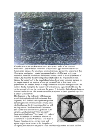 Vitruvius was an ancient Roman architect who wrote a series of ten books on
architecture - one of the few collections of books of its type that survived into the
Renaissance. Vitruvio fue un antiguo arquitecto romano que escribió una serie de diez
libros sobre arquitectura - una de las pocas colecciones de libros de su tipo que
sobrevivió hasta el Renacimiento. In the third volume, which is on the proportions of
temples, he states that these buildings should be based on the proportions of man,
because the human body is the model of perfection. En el tercer volumen, que está en
las proporciones de los templos, afirma que estos edificios se debe basar en las
proporciones del hombre, porque el cuerpo humano es el modelo de la perfección. He
justifies this by stating that the human body with arms and legs extended fits into the
perfect geometric forms, the circle, and the square. Él lo justifica diciendo que el cuerpo
humano con los brazos y las piernas extendidas se ajusta a la forma geométrica perfecta,
el círculo y el cuadrado.
This fragment of the philosophy of Pythagoras
seized the imagination of the Renaissance. Este
fragmento de la filosofía de Pitágoras se apoderó
de la imaginación del Renacimiento. Many artists
tried to illustrate this divine relationship, but with
varying success. Muchos artistas lo intentaron
para ilustrar esta relación divina, pero con éxito
variable. An illustration of Vitruvian man by
Cesariano in his Cosmo Vitruvius of 1521 reeks of
failure. Un ejemplo del hombre de Vitruvio de
Cesariano en su Cosmo Vitruvio de 1521 huele a
fracaso. Cesariano drew a perfect circle and
square tangent to each other at the four points of
the square; then he forced a figure of a man into the design so that his hands and feet
 