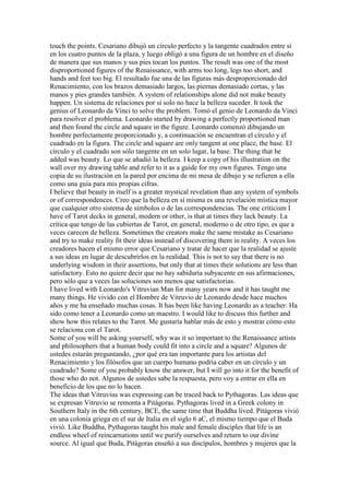 touch the points. Cesariano dibujó un círculo perfecto y la tangente cuadrados entre sí
en los cuatro puntos de la plaza, y luego obligó a una figura de un hombre en el diseño
de manera que sus manos y sus pies tocan los puntos. The result was one of the most
disproportioned figures of the Renaissance, with arms too long, legs too short, and
hands and feet too big. El resultado fue una de las figuras más desproporcionado del
Renacimiento, con los brazos demasiado largos, las piernas demasiado cortas, y las
manos y pies grandes también. A system of relationships alone did not make beauty
happen. Un sistema de relaciones por sí solo no hace la belleza suceder. It took the
genius of Leonardo da Vinci to solve the problem. Tomó el genio de Leonardo da Vinci
para resolver el problema. Leonardo started by drawing a perfectly proportioned man
and then found the circle and square in the figure. Leonardo comenzó dibujando un
hombre perfectamente proporcionado y, a continuación se encuentran el círculo y el
cuadrado en la figura. The circle and square are only tangent at one place, the base. El
círculo y el cuadrado son sólo tangente en un solo lugar, la base. The thing that he
added was beauty. Lo que se añadió la belleza. I keep a copy of his illustration on the
wall over my drawing table and refer to it as a guide for my own figures. Tengo una
copia de su ilustración en la pared por encima de mi mesa de dibujo y se refieren a ella
como una guía para mis propias cifras.
I believe that beauty in itself is a greater mystical revelation than any system of symbols
or of correspondences. Creo que la belleza en sí misma es una revelación mística mayor
que cualquier otro sistema de símbolos o de las correspondencias. The one criticism I
have of Tarot decks in general, modern or other, is that at times they lack beauty. La
crítica que tengo de las cubiertas de Tarot, en general, moderno o de otro tipo, es que a
veces carecen de belleza. Sometimes the creators make the same mistake as Cesariano
and try to make reality fit their ideas instead of discovering them in reality. A veces los
creadores hacen el mismo error que Cesariano y tratar de hacer que la realidad se ajuste
a sus ideas en lugar de descubrirlos en la realidad. This is not to say that there is no
underlying wisdom in their assertions, but only that at times their solutions are less than
satisfactory. Esto no quiere decir que no hay sabiduría subyacente en sus afirmaciones,
pero sólo que a veces las soluciones son menos que satisfactorias.
I have lived with Leonardo's Vitruvian Man for many years now and it has taught me
many things. He vivido con el Hombre de Vitruvio de Leonardo desde hace muchos
años y me ha enseñado muchas cosas. It has been like having Leonardo as a teacher. Ha
sido como tener a Leonardo como un maestro. I would like to discuss this further and
show how this relates to the Tarot. Me gustaría hablar más de esto y mostrar cómo esto
se relaciona con el Tarot.
Some of you will be asking yourself, why was it so important to the Renaissance artists
and philosophers that a human body could fit into a circle and a square? Algunos de
ustedes estarán preguntando, ¿por qué era tan importante para los artistas del
Renacimiento y los filósofos que un cuerpo humano podría caber en un círculo y un
cuadrado? Some of you probably know the answer, but I will go into it for the benefit of
those who do not. Algunos de ustedes sabe la respuesta, pero voy a entrar en ella en
beneficio de los que no lo hacen.
The ideas that Vitruvius was expressing can be traced back to Pythagoras. Las ideas que
se expresan Vitruvio se remonta a Pitágoras. Pythagoras lived in a Greek colony in
Southern Italy in the 6th century, BCE, the same time that Buddha lived. Pitágoras vivió
en una colonia griega en el sur de Italia en el siglo 6 aC, el mismo tiempo que el Buda
vivió. Like Buddha, Pythagoras taught his male and female disciples that life is an
endless wheel of reincarnations until we purify ourselves and return to our divine
source. Al igual que Buda, Pitágoras enseñó a sus discípulos, hombres y mujeres que la
 