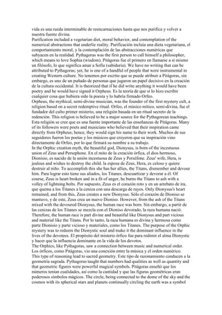 vida es una rueda interminable de reencarnaciones hasta que nos purifica y volver a
nuestra fuente divina.
Purification included a vegetarian diet, moral behavior, and contemplation of the
numerical abstractions that underlie reality. Purificación incluía una dieta vegetariana, el
comportamiento moral, y la contemplación de las abstracciones numéricas que
subyacen en la realidad. Pythagoras was the first person to call himself a philosopher,
which means to love Sophia (wisdom). Pitágoras fue el primero en llamarse a sí mismo
un filósofo, lo que significa amar a Sofía (sabiduría). We have no writing that can be
attributed to Pythagoras; yet, he is one of a handful of people that were instrumental in
creating Western culture. No tenemos por escrito que se puede atribuir a Pitágoras, sin
embargo, es uno de un puñado de personas que jugaron un papel decisivo en la creación
de la cultura occidental. It is theorized that if he did write anything it would have been
poetry and he would have signed it Orpheus. Es la teoría de que si lo hizo escribir
cualquier cosa que hubiera sido la poesía y lo habría firmado Orfeo.
Orpheus, the mythical, semi-divine musician, was the founder of the first mystery cult, a
religion based on a secret redemptive ritual. Orfeo, el músico mítico, semi-divina, fue el
fundador del culto primer misterio, una religión basada en un ritual secreto de la
redención. This religion is believed to be a major source for the Pythagorean teachings.
Esta religión se cree que es una fuente importante de las enseñanzas de Pitágoras. Many
of its followers were poets and musicians who believed that their inspiration came
directly from Orpheus; hence, they would sign his name to their work. Muchos de sus
seguidores fueron los poetas y los músicos que creyeron que su inspiración vino
directamente de Orfeo, por lo que firmará su nombre a su trabajo.
In the Orphic creation myth, the beautiful god, Dionysus, is born of the incestuous
union of Zeus and Persephone. En el mito de la creación órfica, el dios hermoso,
Dionisio, es nacido de la unión incestuosa de Zeus y Perséfone. Zeus' wife, Hera, is
jealous and wishes to destroy the child. la esposa de Zeus, Hera, es celoso y quiere
destruir al niño. To accomplish this she has her allies, the Titans, dismember and devour
him. Para lograr esto tiene sus aliados, los Titanes, descuartizar y devorar a él. Of
course, Zeus is heart broken and in a fit of anger, he burns the Titans to ash with a
volley of lightning bolts. Por supuesto, Zeus es el corazón roto y en un arrebato de ira,
que quema a los Titanes a la ceniza con una descarga de rayos. Only Dionysus's heart
remained, and from this, Zeus creates a new Dionysus. Sólo el corazón de Dioniso se
mantuvo, y de este, Zeus crea un nuevo Dioniso. However, from the ash of the Titans
mixed with the devoured Dionysus, the human race was born. Sin embargo, a partir de
las cenizas de los Titanes se mezcla con el Dioniso devorado, la raza humana nació.
Therefore, the human race is part divine and beautiful like Dionysus and part vicious
and material like the Titans. Por lo tanto, la raza humana es divina y hermosa como
parte Dionisio y parte vicioso y materiales, como los Titanes. The purpose of the Orphic
mystery was to redeem the Dionystic soul and make it the dominant influence in the
lives of the devotees. El propósito del misterio órfico fue para redimir el alma Dionystic
y hacer que la influencia dominante en la vida de los devotos.
The Orphics, like Pythagoras, saw a connection between music and numerical order.
Los órficos, como Pitágoras, vio una conexión entre la música y el orden numérico.
This type of reasoning lead to sacred geometry. Este tipo de razonamiento conducen a la
geometría sagrada. Pythagoras taught that numbers had qualities as well as quantity and
that geometric figures were powerful magical symbols. Pitágoras enseñó que los
números tenían cualidades, así como la cantidad y que las figuras geométricas eran
poderosos símbolos mágicos. The circle, being connected to the dome of the sky and the
cosmos with its spherical stars and planets continually circling the earth was a symbol
 