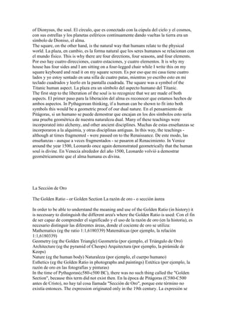 of Dionysus, the soul. El círculo, que es conectado con la cúpula del cielo y el cosmos,
con sus estrellas y los planetas esféricos continuamente dando vueltas la tierra era un
símbolo de Dioniso, el alma.
The square, on the other hand, is the natural way that humans relate to the physical
world. La plaza, en cambio, es la forma natural que los seres humanos se relacionan con
el mundo físico. This is why there are four directions, four seasons, and four elements.
Por eso hay cuatro direcciones, cuatro estaciones, y cuatro elementos. It is why my
house has four sides and I am sitting on a four-legged chair while I write this on my
square keyboard and read it on my square screen. Es por eso que mi casa tiene cuatro
lados y yo estoy sentado en una silla de cuatro patas, mientras yo escribo esto en mi
teclado cuadrados y leerlo en la pantalla cuadrada. The square was a symbol of the
Titanic human aspect. La plaza era un símbolo del aspecto humano del Titanic.
The first step to the liberation of the soul is to recognize that we are made of both
aspects. El primer paso para la liberación del alma es reconocer que estamos hechos de
ambos aspectos. In Pythagorean thinking, if a human can be shown to fit into both
symbols this would be a geometric proof of our dual nature. En el pensamiento de
Pitágoras, si un humano se puede demostrar que encajan en los dos símbolos esto sería
una prueba geométrica de nuestra naturaleza dual. Many of these teachings were
incorporated into alchemy, and other ancient disciplines. Muchas de estas enseñanzas se
incorporaron a la alquimia, y otras disciplinas antiguas. In this way, the teachings -
although at times fragmented - were passed on to the Renaissance. De este modo, las
enseñanzas - aunque a veces fragmentados - se pasaron al Renacimiento. In Venice
around the year 1500, Leonardo once again demonstrated geometrically that the human
soul is divine. En Venecia alrededor del año 1500, Leonardo volvió a demostrar
geométricamente que el alma humana es divina.




La Sección de Oro

The Golden Ratio - or Golden Section La razón de oro - o sección áurea

In order to be able to understand the meaning and use of the Golden Ratio (in history) it
is necessary to distinguish the different area's where the Golden Ratio is used: Con el fin
de ser capaz de comprender el significado y el uso de la razón de oro (en la historia), es
necesario distinguir las diferentes áreas, donde el cociente de oro se utiliza:
Mathematics (eg the ratio 1:1,6180339) Matemáticas (por ejemplo, la relación
1:1,6180339)
Geometry (eg the Golden Triangle) Geometría (por ejemplo, el Triángulo de Oro)
Architecture (eg the pyramid of Cheops) Arquitectura (por ejemplo, la pirámide de
Keops)
Nature (eg the human body) Naturaleza (por ejemplo, el cuerpo humano)
Esthetics (eg the Golden Ratio in photographs and paintings) Estética (por ejemplo, la
razón de oro en las fotografías y pinturas)
In the time of Pythagoras(c580-c500 BC), there was no such thing called the "Golden
Section", because this term did not exist then. En la época de Pitágoras (C580-C500
antes de Cristo), no hay tal cosa llamada "Sección de Oro", porque este término no
existía entonces. The expression originated only in the 19th century. La expresión se
 