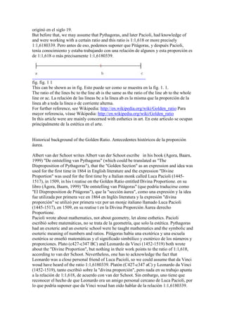 originó en el siglo 19.
But before that, we may assume that Pythagoras, and later Pacioli, had knowledge of
and were working with a certain ratio and this ratio is 1:1,618 or more precisely
1:1,6180339. Pero antes de eso, podemos suponer que Pitágoras, y después Pacioli,
tenía conocimiento y estaba trabajando con una relación de algunos y esta proporción es
de 1:1,618 o más precisamente 1:1,6180339.




fig. fig. 1 1
This can be shown as in fig. Esto puede ser como se muestra en la fig. 1. 1.
The ratio of the lines bc to the line ab is the same as the ratio of the line ab to the whole
line or ac. La relación de las líneas bc a la línea ab es la misma que la proporción de la
línea ab a toda la línea o de corriente alterna.
For further reference, see Wikipedia: http://en.wikipedia.org/wiki/Golden_ratio Para
mayor referencia, véase Wikipedia: http://en.wikipedia.org/wiki/Golden_ratio
In this article were are mainly concerned with esthetics in art. En este artículo se ocupan
principalmente de la estética en el arte.


Historical background of the Golden Ratio. Antecedentes históricos de la proporción
áurea.

Albert van der Schoot writes Albert van der Schoot escribe in his book (Agora, Baarn,
1999) "De ontstelling van Pythagoras" (which could be translated as "The
Disproposition of Pythagoras"), that the "Golden Section" as an expression and idea was
used for the first time in 1864 in English literature and the expression "Divine
Proportion" was used for the first time by a Italian monk called Luca Pacioli (1445-
1517), in 1509, in his t reatise on the Golden Ratio entitled Divina Proportione. en su
libro (Ágora, Baarn, 1999) "De ontstelling van Pitágoras" (que podría traducirse como
"El Disproposition de Pitágoras"), que la "sección áurea", como una expresión y la idea
fue utilizada por primera vez en 1864 en Inglés literatura y la expresión "divina
proporción" se utilizó por primera vez por un monje italiano llamado Luca Pacioli
(1445-1517), en 1509, en su reatise t en la Divina Proporción Áurea derecho
Proportione.
Pacioli wrote about mathematics, not about geometry, let alone esthetics. Pacioli
escribió sobre matemáticas, no se trata de la geometría, que solo la estética. Pythagoras
had an exoteric and an esoteric school were he taught mathematics and the symbolic and
esoteric meaning of numbers and ratios. Pitágoras había una exotérica y una escuela
esotérica se enseñó matemáticas y el significado simbólico y esotérico de los números y
proporciones. Plato (c427-c347 BC) and Leonardo da Vinci (1452-1519) both wrote
about the "Divine Proportion", but nothing in their work points to the ratio of 1:1,618,
according to van der Schoot. Nevertheless, one has to acknowledge the fact that
Leonardo was a close personal friend of Luca Pacioli, so we could assume that da Vinci
woud have heard of the ratio 1:1,6180339. Platón (C427-c347 aC) y Leonardo da Vinci
(1452-1519), tanto escribió sobre la "divina proporción", pero nada en su trabajo apunta
a la relación de 1:1,618, de acuerdo con van der Schoot. Sin embargo, uno tiene que
reconocer el hecho de que Leonardo era un amigo personal cercano de Luca Pacioli, por
lo que podría suponer que da Vinci woud han oído hablar de la relación 1:1,6180339.
 