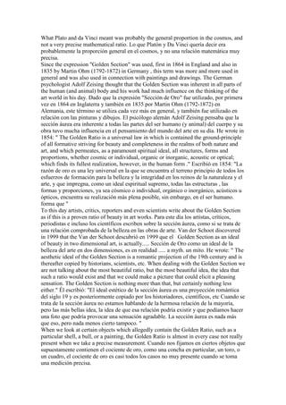 What Plato and da Vinci meant was probably the general proportion in the cosmos, and
not a very precise mathematical ratio. Lo que Platón y Da Vinci quería decir era
probablemente la proporción general en el cosmos, y no una relación matemática muy
precisa.
Since the expression "Golden Section" was used, first in 1864 in England and also in
1835 by Martin Ohm (1792-1872) in Germany , this term was more and more used in
general and was also used in connection with paintings and drawings. The German
psychologist Adolf Zeising thought that the Golden Section was inherent in all parts of
the human (and animal) body and his work had much influence on the thinking of the
art world in his day. Dado que la expresión "Sección de Oro" fue utilizado, por primera
vez en 1864 en Inglaterra y también en 1835 por Martin Ohm (1792-1872) en
Alemania, este término se utiliza cada vez más en general, y también fue utilizado en
relación con las pinturas y dibujos. El psicólogo alemán Adolf Zeising pensaba que la
sección áurea era inherente a todas las partes del ser humano (y animal) del cuerpo y su
obra tuvo mucha influencia en el pensamiento del mundo del arte en su día. He wrote in
1854: " The Golden Ratio is a universal law in which is contained the ground-principle
of all formative striving for beauty and completeness in the realms of both nature and
art, and which permeates, as a paramount spiritual ideal, all structures, forms and
proportions, whether cosmic or individual, organic or inorganic, acoustic or optical;
which finds its fullest realization, however, in the human form ." Escribió en 1854: "La
razón de oro es una ley universal en la que se encuentra el terreno principio de todos los
esfuerzos de formación para la belleza y la integridad en los reinos de la naturaleza y el
arte, y que impregna, como un ideal espiritual supremo, todas las estructuras , las
formas y proporciones, ya sea cósmico o individual, orgánico o inorgánico, acústicos u
ópticos, encuentra su realización más plena posible, sin embargo, en el ser humano.
forma que "
To this day artists, critics, reporters and even scientists write about the Golden Section
as if this is a proven ratio of beauty in art works. Para este día los artistas, críticos,
periodistas e incluso los científicos escriben sobre la sección áurea, como si se trata de
una relación comprobada de la belleza en las obras de arte. Van der Schoot discovered
in 1999 that the Van der Schoot descubrió en 1999 que el Golden Section as an ideal
of beauty in two dimensional art, is actually..... Sección de Oro como un ideal de la
belleza del arte en dos dimensiones, es en realidad ..... a myth. un mito. He wrote: " The
aesthetic ideal of the Golden Section is a romantic projection of the 19th century and is
thereafter copied by historians, scientists, etc. When dealing with the Golden Section we
are not talking about the most beautiful ratio, but the most beautiful idea, the idea that
such a ratio would exist and that we could make a picture that could elicit a pleasing
sensation. The Golden Section is nothing more than that, but certainly nothing less
either." Él escribió: "El ideal estético de la sección áurea es una proyección romántica
del siglo 19 y es posteriormente copiado por los historiadores, científicos, etc Cuando se
trata de la sección áurea no estamos hablando de la hermosa relación de la mayoría,
pero las más bellas idea, la idea de que esa relación podría existir y que podíamos hacer
una foto que podría provocar una sensación agradable. La sección áurea es nada más
que eso, pero nada menos cierto tampoco. "
When we look at certain objects which allegedly contain the Golden Ratio, such as a
particular shell, a bull, or a painting, the Golden Ratio is almost in every case not really
present when we take a precise measurement. Cuando nos fijamos en ciertos objetos que
supuestamente contienen el cociente de oro, como una concha en particular, un toro, o
un cuadro, el cociente de oro es casi todos los casos no muy presente cuando se toma
una medición precisa.
 