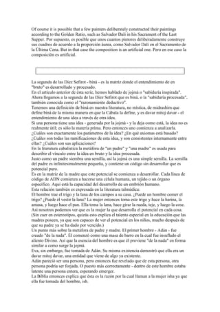 Of course it is possible that a few painters deliberately constructed their paintings
according to the Golden Ratio, such as Salvador Dali in his Sacrament of the Last
Supper. Por supuesto, es posible que unos cuantos pintores deliberadamente construye
sus cuadros de acuerdo a la proporción áurea, como Salvador Dalí en el Sacramento de
la Última Cena. But in that case the composition is an artificial one. Pero en ese caso la
composición es artificial.




La segunda de las Diez Sefirot - biná - es la matriz donde el entendimiento de en
"bruto" es desarrollado y procesado.
En el artículo anterior de ésta serie, hemos hablado de jojmá o "sabiduría inspirada".
Ahora llegamos a la segunda de las Diez Sefirot que es biná, o la "sabiduría procesada",
también conocida como el "razonamiento deductivo".
Tenemos una definición de biná en nuestra literatura, no mística, de midrashim que
define biná de la misma manera en que la Cábala la define, y es davar mitoj davar - el
entendimiento de una idea a través de otra idea.
Si una persona tiene una idea - generada por la jojmá - y la deja como está, la idea no es
realmente útil; es sólo la materia prima. Pero entonces uno comienza a analizarla.
¿Cuáles son exactamente los parámetros de la idea? ¿En qué axiomas está basado?
¿Cuáles son todas las ramificaciones de esta idea, y son consistentes internamente entre
ellas? ¿Cuáles son sus aplicaciones?
En la literatura cabalística la metáfora de "un padre" y "una madre" es usada para
describir el vínculo entre la idea en bruto y la idea procesada.
Justo como un padre siembra una semilla, así la jojmá es una simple semilla. La semilla
del padre es infinitesimalmente pequeña, y contiene un código sin desarrollar que es
potencial puro.
Es en la matriz de la madre que este potencial se comienza a desarrollar. Cada línea de
código de ADN comienza a hacerse una célula humana, un tejido o un órgano
específico. Aquí está la capacidad del desarrollo de un embrión humano.
Esta relación también es expresada en la literatura talmúdica:
El hombre trae el trigo y la lana de los campos a su casa. ¿Puede un hombre comer el
trigo? ¿Puede él vestir la lana? La mujer entonces toma este trigo y hace la harina, la
amasa, y luego hace el pan. Ella toma la lana, hace girar la rueda, teje, y luego la cose.
Así nosotros podemos ver que es la mujer la que desarrolla el potencial en cada cosa.
(Sin caer en estereotipos, quizás esto explica el talento especial en la educación que las
madres poseen, ya que son capaces de ver el potencial en los niños, mucho después de
que su padre ya se ha dado por vencido.)
Un punto más sobre la metáfora de padre y madre. El primer hombre - Adán - fue
creado "de la nada". Él comenzó como una masa de barro en la cual fue insuflado el
aliento Divino. Así que la esencia del hombre es que él proviene "de la nada" en forma
similar a como surge la jojmá.
Eva, sin embargo, fue tomada de Adán. Su misma existencia demostró que ella era un
davar mitoj davar, una entidad que viene de algo ya existente.
Adán pareció ser una persona, pero entonces fue revelado que de esta persona, otra
persona podría ser forjada. O puesto más correctamente - dentro de este hombre estaba
latente una persona entera, esperando emerger.
La Biblia entonces explica que ésta es la razón por la cual llaman a la mujer isha ya que
ella fue tomada del hombre, ish.
 