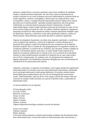 químicas, estados físicos y procesos materiales como meras metáforas de entidades,
estados y transformaciones espirituales. De esta forma, tanto la transmutación de
metales corrientes en oro como la panacea universal simbolizaban la evolución desde un
estado imperfecto, enfermo, corrompible y efímero hacia un estado perfecto, sano,
incorruptible y eterno; y la piedra filosofal representaba entonces alguna clave mística
que haría esta evolución posible. Aplicadas al propio alquimista, esta meta gemela
simbolizaba su evolución desde la ignorancia hasta la iluminación y la piedra
representaba alguna verdad o poder espiritual oculto que llevaría hasta esa meta. En los
textos escritos según este punto de vista, los crípticos símbolos alquímicos, diagramas e
imaginería textual de las obras alquímicas tardías contienen típicamente múltiples capas
de significado, alegorías y referencias a otras obras igualmente crípticas; y deben ser
laboriosamente «descodificadas» para poder descubrir su auténtico significado.

Algunos investigadores humanistas ven ahora estas alegorías espirituales y metafísicas
como el aspecto más auténtico y valioso de la alquimia, e incluso afirman que el
desarrollo de la química a partir de la alquimia fue una «corrupción» de la tradición
hermética original. Éste es el punto de vista propugnado por los seguidores actuales de
la alquimia espiritual. La mayoría de los científicos, por otra parte, tienden a adoptar un
punto de vista bastante opuesto: para ellos, el camino desde el lado material de la
alquimia a la química moderna fue el «camino recto» en la evolución de la disciplina,
mientras la rama metafísicamente orientada de la alquimia fue un «giro equivocado»
que no llevó a ninguna parte. En cualquier caso, las interpretaciones ingenuas de
algunos alquimistas o las fraudulentas esperanzas abrigadas por otros no disminuyen la
contribución de los practicantes más sinceros.


Alquimia y astrología. La alquimia en Occidente y otros lugares donde fue ampliamente
practicada estaba (y en muchos casos aún está) íntimamente relacionada y entrelazada
con la astrología tradicional al estilo griego-babilónico. En muchos sentidos fueron
desarrolladas para complementarse una a la otra en la búsqueda del conocimiento
oculto. Tradicionalmente, cada uno de los siete cuerpos celestes del sistema solar que
conocían los antiguos estaba asociado con, ejercía el dominio sobre, y gobernaba un
determinado metal.

La lista de gobiernos era la siguiente:

El Sol gobernaba el Oro
La Luna, la Plata
Mercurio, el mercurio
Venus, el cobre
Marte, el hierro
Júpiter, el estaño
Saturno, el plomo
Algunos alquimistas/astrólogos modernos asocian obviamente:

Urano con el uranio
Neptuno, neptunio
Plutón, plutonio
Como estos últimos planetas y metales mencionados no habían sido descubiertos hasta
hace relativamente poco, no hay base clásica ni tradicional para estas asociaciones, a
 