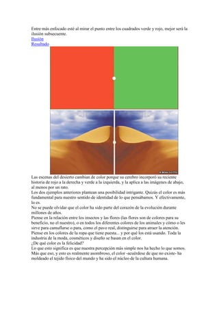 Entre más enfocado esté al mirar el punto entre los cuadrados verde y rojo, mejor será la
ilusión subsecuente.
Ilusión
Resultado




Las escenas del desierto cambian de color porque su cerebro incorporó su reciente
historia de rojo a la derecha y verde a la izquierda, y la aplica a las imágenes de abajo,
al menos por un rato.
Los dos ejemplos anteriores plantean una posibilidad intrigante. Quizás el color es más
fundamental para nuestro sentido de identidad de lo que pensábamos. Y efectivamente,
lo es.
No se puede olvidar que el color ha sido parte del corazón de la evolución durante
millones de años.
Piense en la relación entre los insectos y las flores (las flores son de colores para su
beneficio, no el nuestro), o en todos los diferentes colores de los animales y cómo o les
sirve para camuflarse o para, como el pavo real, distinguirse para atraer la atención.
Piense en los colores de la ropa que tiene puesta... y por qué los está usando. Toda la
industria de la moda, cosméticos y diseño se basan en el color.
¿De qué color es la felicidad?
Lo que esto significa es que nuestra percepción más simple nos ha hecho lo que somos.
Más que eso, y esto es realmente asombroso, el color -acuérdese de que no existe- ha
moldeado el tejido físico del mundo y ha sido el núcleo de la cultura humana.
 