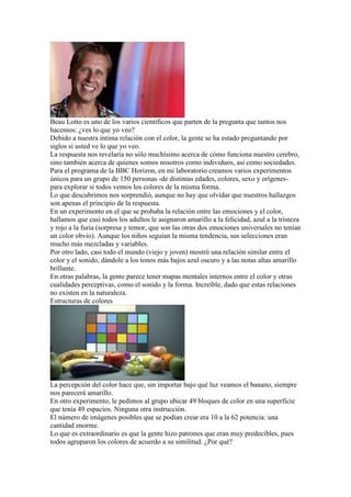 Beau Lotto es uno de los varios científicos que parten de la pregunta que tantos nos
hacemos: ¿ves lo que yo veo?
Debido a nuestra íntima relación con el color, la gente se ha estado preguntando por
siglos si usted ve lo que yo veo.
La respuesta nos revelaría no sólo muchísimo acerca de cómo funciona nuestro cerebro,
sino también acerca de quienes somos nosotros como individuos, así como sociedades.
Para el programa de la BBC Horizon, en mi laboratorio creamos varios experimentos
únicos para un grupo de 150 personas -de distintas edades, colores, sexo y orígenes-
para explorar si todos vemos los colores de la misma forma.
Lo que descubrimos nos sorprendió, aunque no hay que olvidar que nuestros hallazgos
son apenas el principio de la respuesta.
En un experimento en el que se probaba la relación entre las emociones y el color,
hallamos que casi todos los adultos le asignaron amarillo a la felicidad, azul a la tristeza
y rojo a la furia (sorpresa y temor, que son las otras dos emociones universales no tenían
un color obvio). Aunque los niños seguían la misma tendencia, sus selecciones eran
mucho más mezcladas y variables.
Por otro lado, casi todo el mundo (viejo y joven) mostró una relación similar entre el
color y el sonido, dándole a los tonos más bajos azul oscuro y a las notas altas amarillo
brillante.
En otras palabras, la gente parece tener mapas mentales internos entre el color y otras
cualidades perceptivas, como el sonido y la forma. Increíble, dado que estas relaciones
no existen en la naturaleza.
Estructuras de colores




La percepción del color hace que, sin importar bajo qué luz veamos el banano, siempre
nos parecerá amarillo.
En otro experimento, le pedimos al grupo ubicar 49 bloques de color en una superficie
que tenía 49 espacios. Ninguna otra instrucción.
El número de imágenes posibles que se podían crear era 10 a la 62 potencia: una
cantidad enorme.
Lo que es extraordinario es que la gente hizo patrones que eran muy predecibles, pues
todos agruparon los colores de acuerdo a su similitud. ¿Por qué?
 