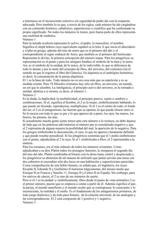 a internarse en el inconsciente colectivo sin seguridad de poder dar con la respuesta
adecuada. Pero también lo es que, a través de los siglos, cada número ha ido cargándose
con un contenido histórico, cabalístico, supersticioso o científico que ha conformado su
propio significado. No todos los números lo tienen, pero buena parte de ellos representa
una multitud de símbolos.
Número 1
Para la mirada ocultista representa lo activo, el padre, lo masculino, el nombre.
Significa el aleph hebreo cuyo equivalente español es la letra A que inicia el abecedario
y a1pha en griego, además del mes de enero que es el primero del año y el
correspondiente al signo zodiacal de Aries, que también es el primero del horóscopo.
Representa lo divino, la primera concepción del número impar. Para los pitagóricos su
representación es el punto y para los antiguos hindúes el símbolo de la luna y la tierra.
Así, es el símbolo de la unidad, de lo único, de lo indivisible, lo que se diferencia de
todo lo demás y por lo tanto del concepto de Dios, del universo, del comienzo (en el
sentido en que lo registra el libro del Génesis). En alquimia es el andrógino hermético,
es decir, la consumación de la pareja alquímica.
El 1 es la base de todo. Todo número no es ora cosa más que su repetición y es su
medida común. Para ?S filósofos cristianos hay sólo un Dios, un universo, un mundo,
un sol que lo alumbra. La inteligencia, el principio activo del universo, es la mónada o
unidad, idéntica a sí misma, es decir, al número 1.
Número 2
Es la diada, la duplicidad, la multiplicidad, el principio pasivo, sujeto a cambios y
combinaciones. Si el, significa el hombre, el 2 es la mujer, simbólicamente hablando, lo
que puede ser fecundo, reproducirse, multiplicarse. Si el 1 es el centro de todo, el fondo
del ser, el 2 es el antagonismo, las fuerzas que se oponen, lo que puede chocar entre sí.
Se lo asocia con todo lo que es par y lo que aparece de a pares; los ojos, las manos, los
brazos, las piernas, las alas.
Si actualmente mucha gente siente temor ante este número o lo rechaza, no debe dejarse
de lado que en las prácticas adivinatorias el número par es considerado negativo y que
el 2 representa de alguna manera la posibilidad del mal, la aparición de lo negativo. Para
los griegos simbolizaba lo desconocido, el caos, lo que no aparece claramente definido
y que puede resultar perjudicial. Si los pitagóricos sostenían que el 1 podía simbolizarse
con el punto, adjudicaban al 2 la raya. Si el 1 simbolizaba a Dios, el 2 representaba a la
materia.
Para los romanos, era el más infausto de todos los números existentes. Como
adjudicaban a su dios Platón todos los presagios funestos, le otorgaron el segundo día
del mes del año. Platón combinaba al binario con la diosa liana, estéril y despreciada y
los pitagóricos se abstenían de tal manera de utilizarlo que jamás servían una mesa con
dos cubiertos ni encendían sólo dos luces en una habitación y supersticiones parecidas.
Como comprobación de este hálito funesto, se señala que, en Inglaterra, los reyes
Ricardo II, Eduardo II y Guillermo II murieron trágicamente, del mismo modo que
Enrique II en Francia y Sancho 11, Enrique II y Carlos II en España. Sin embargo, para
los nativos de cáncer, el 2 es uno de sus números de suerte.
Pero si el 1 es la unidad -y simbólicamente, Dios desde el punto de vista aritmético 2 es
el primer número, puesto que se empieza a contar a partir de él. Además significa el par,
la pareja, el mundo manifiesto y el mundo oculto que se contraponen, lo consciente y lo
inconsciente, la realidad y el sueño. Es el fundamento de los antagonismos primarios, de
todo juego dialéctico y de todo paso binario, .de la relación universal, de las analogías y
las correspondencias. El 2 está compuesto de 1 positivo y 1 negativo.
Número 3
 