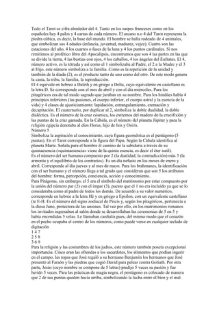 Todo el Tarot se cifra alrededor del 4. Tanto en los naipes franceses como en los
españoles hay 4 palos y 4 cartas de cada número. El arcano n.o 4 del Tarot representa la
piedra cúbica, es decir, la base del mundo. El hombre se halla rodeado de 4 animales,
que simbolizan sus 4 edades (infancia, juventud, madurez, vejez). Cuatro son las
estaciones del año, 4 los cuartos o fases de la luna y 4 los puntos cardinales. Si nos
remitimos al profético libro del Apocalipsis, encontramos que son 4 las partes en las que
se divide la tierra, 4 las bestias con ojos, 4 los caballos, 4 los ángeles del Éufrates. El 4,
número activo, es la tétrada y así como el 1 simbolizaba al Padre, el 2 a la Madre y el 3
al Hijo, este número simboliza a la familia. Como es la repetición de la unidad y
también de la díada (2), es el producto tanto de uno como del otro. De este modo genera
la casta, la tribu, la familia, la reproducción.
El 4 equivale en hebreo a Daleth y en griego a Delta, cuyo equivalente en castellano es
la letra D. Se corresponde con el mes de abril y con el día miércoles. Para los
pitagóricos era de tal modo sagrado que juraban en su nombre. Para los hindúes había 4
principios inferiores (las pasiones, el cuerpo inferior, el cuerpo astral y la esencia de la
vida) y 4 clases de ajusticiamiento: lapidación, estrangulamiento, cremación y
decapitación. El cuaternario, por duplicar al 2, simboliza la doble dualidad, la doble
dialéctica. Es el número de la cruz cósmica, los extremos del madero de la crucifixión y
las puntas de la cruz gamada. En la Cábala, es el número del planeta Júpiter y para la
religión egipcia denotaba al dios Horus, hijo de Isis y Osiris.
Número 5
Simboliza la aspiración al conocimiento, cuya figura geométrica es el pentágono (5
puntas). En el Tarot corresponde a la figura del Papa. Según la Cábala identifica al
planeta Marte. Señala para el hombre él camino de la sabiduría a través de su
quintaesencia («quintaesencia» viene de la quinta esencia, es decir el éter sutil).
Es el número del ser humano compuesto por 2 (la dualidad, la contradicción) más 3 (la
armonía y el equilibrio de los contrarios). Es un día nefasto en los meses de enero y
abril. Corresponde al día jueves y al mes de mayo. Para los brahmanes, la identificación
con el ser humano y el número llega a tal grado que consideran que son 5 los atributos
del hombre: forma, percepción, conciencia, acción y conocimiento.
Para Pitágoras, sin embargo, el 5 era el símbolo del matrimonio por estar compuesto por
la unión del número par (2) con el impar (3), puesto que el 1 no era incluido ya que se lo
consideraba como al padre de todos los demás. De acuerdo a su valor numérico,
corresponde en hebreo a la letra Hé y en griego a Epsilon, con un equivalente castellano
(te E-H. Es el número del signo zodiacal de Piscis y, según los pitagóricos, pertenecía a
la diosa Juno, protectora de las uniones. Tal vez por ello, en los matrimonios romanos
los invitados ingresaban al salón donde se desarrollaban las ceremonias de 5 en 5 y
había encendidas 5 velas. Le llamaban cardialis pues, del mismo modo que el corazón
en el pecho ocupaba el centro de los números, como puede verse en cualquier teclado de
digitación
147
258
369
Para la religión y las costumbres de los judíos, este número también poseía excepcional
importancia. Cinco eran las ofrendas a los sacerdotes, los alimentos que podían ingerir
en el campo, las ropas que José regaló a su hermano Benjamín los hermanos que José
presentó al Faraón y las piedras que cogió David para pelear contra Goliath. Por otra
parte, Jesús (cuyo nombre se compone de 5 letras) predijo 5 veces su pasión y fue
herido 5 veces. Para las prácticas de magia negra, el pentágono es colocado de manera
que 2 de sus puntas queden hacia arriba, simbolizando la lucha entre el bien y el mal.
 