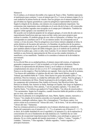 Número 6
En el zodíaco, es el número favorable a los signos de Tauro y libra. También representa
al matrimonio pues contiene 3 veces al número par (2) y 2 veces al número impar (3), lo
cual simboliza la íntima fusión de vínculo. Para los griegos era el número habitual en el
que dividían sus figuras geométricas y para los pitagóricos representaba la justicia.
Según la religión de los druidas, este número era excepcionalmente importante. Sus
ceremonias más importantes eran celebradas en el sexto día de la luna y allí comenzaba
su año. Las hierbas sagradas eran recogidas en el campo por 6 labradores. También los
egipcios solían agrupar a sus sacerdotes de 6 en 6.
De acuerdo con la tradición popular de los antiguos griegos, el sexto día de cada mes es
especialmente beneficioso para que nazca un hijo varón, pero poco propicio para
realizar la siembra. El símbolo griego de este valor es Episemón y el hebreo Var, que se
corresponden en castellano con U-V. Es un número neutro. Se corresponde con el
viernes y el mes de junio. Para los pitagóricos era el único número adaptado al alma, la
unión distintiva de las partes del universo y lo llamaban «la perfección de las partes».
En la Cábala representa al sol. En geometría corresponde al hexaedro o poliedro regular,
pero también admite la figura del doble triángulo, que es el símbolo de la estrella de
David de los judíos que, como se sabe, tiene 6 puntas. Es un número benéfico porque
también es una forma de representación de Dios en sus dos estados trinitarios, el
manifiesto y el no manifiesto. También se lo considera el número de la divinidad en
movimiento.
Número 7
Es la cifra de Dios en su unidad perfecta, el número mayor del cosmos, el septenario
generador compuesto por el 3 (de la trinidad) y el 4 (de la doble dialéctica). Para la
Cábala es la representación del planeta Venus y en el zodíaco es el número
complementario de cáncer (el otro es el 2). El 7 corresponde al sábado y al mes de julio.
Nunca es un día negativo. Para los hebreos era sagrado. Siete eran los días de la semana,
7 los brazos del candelabro; el séptimo día del mes Adar murió Moisés, según el
Talmud, que también habla de 7 cielos. Siete fueron los guías del pueblo judío y 7 sus
profetisas. Para los romanos, su ciudad fue edificada sobre 7 colinas. Para los griegos, 7
fueron los durmientes de Efeso. Desde la perspectiva de la religión católica, 7 han sido
los campeones del cristianismo (San Andrés en Escocia, San David en Gales, San
Patricio en Irlanda, San Antonio en Italia, Santiago en España, San Jorge en Inglaterra y
San Dionisio en Francia). Pero además, 7 son los pecados capitales, 7 los dones del
Espíritu Santo, 7 los dolores que padeció la Virgen María, 7 las obras de misericordia y
7 los sacramentos. Según los Evangelios, cuando Jesucristo habla del perdón se refiere a
que no siete, sino setenta veces siete...
Siete eran los planetas en la antigüedad (sol, luna, Marte, Júpiter, saturno, mercurio y
Venus), 7 los estados de la materia conocidos en el pasado (aeriforme, atómico,
nebuloso, cuádruplo nebuloso, ígneo, frío y homogéneo); 7 los dioses coptos. Los
asirios creían en la existencia de 7 dioses del cielo, 7 de la tierra, 7 de las esferas ígneas,
7 dioses del mal, 7 fantasmas.
Para los cristianos primitivos el septenario era el número absoluto pues contenía la
fusión del cuaternario con el ternario (4 + 3 = 7) y el quinario con el binario (5 + 2 = 7),
es decir, de la doble dualidad (4) con el equilibrio y la armonía (3) y de la aspiración al
conocimiento (5) con el fundamento de toda dialéctica (2). También fue un valor
numérico de excepcional importancia para los hindúes, cuya astrología se apoya en 7
planetas. En su visión sagrada del mundo mencionan a 7 sabios, 7 castas, 7 mundos, 7
ciudades, 7 desiertos, 7 islas sagradas, 7 árboles sagrados, 7 mares sagrados y 7
principios humanos.
 