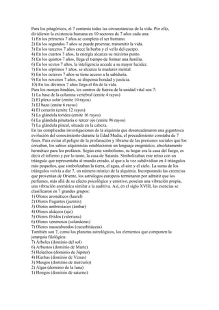 Para los pitagóricos, el 7 contenía todas las circunstancias de la vida. Por ello,
dividieron la existencia humana en 10 sectores de 7 años cada una:
1) En los primeros 7 años se completa el ser humano.
2) En los segundos 7 años se puede procrear, transmitir la vida.
3) En los terceros 7 años crece la barba y el vello del cuerpo.
4) En los cuartos 7 años, la energía alcanza su máximo punto.
5) En los quintos 7 años, llega el tiempo de formar una familia.
6) En los sextos 7 años, la inteligencia accede a su mayor lucidez.
7) En los séptimos 7 años, se alcanza la madurez mental.
8) En los octavos 7 años se tiene acceso a la sabiduría.
9) En los novenos 7 años, se dispensa bondad y justicia.
10) En los décimos 7 años llega el fin de la vida.
Para los monjes hindúes, los centros de fuerza de la unidad vital son 7:
1) La base de la columna vertebral (emite 4 rayos)
2) El plexo solar (emite 10 rayos)
3) El bazo (emite 6 rayos)
4) El corazón (emite 12 rayos)
5) La glándula toridea (emite 16 rayos)
6) La glándula pituitaria o tercer ojo (emite 96 rayos)
7) La glándula pineal, situada en la cabeza.
En las complicadas investigaciones de la alquimia que desencadenaron una gigantesca
evolución del conocimiento durante la Edad Media, el procedimiento constaba de 7
fases. Para evitar el peligro de la profanación y librarse de las presiones sociales que los
cercaban, los sabios alquimistas establecieron un lenguaje enigmático, absolutamente
hermético para los profanos. Según este simbolismo, su hogar era la casa del fuego, es
decir el infierno y por lo tanto, la casa de Satanás. Simbolizaban este reino con un
triángulo que representaba al mundo creado, al que a la vez subdividían en 4 triángulos
más pequeños, que simbolizaban la tierra, el agua, el aire y el cielo. La suma de los
triángulos volvía a dar 7, un número místico de la alquimia. Incorporando las creencias
que provenían de Oriente, los astrólogos europeos terminaron por admitir que los
perfumes, más allá de su efecto psicológico y emotivo, poseían una vibración propia,
una vibración aromática similar a la auditiva. Así, en el siglo XVIII, las esencias se
clasificaron en 7 grandes grupos:
1) Olores aromáticos (laurel)
2) Olores fragantes (jazmín)
3) Olores ambrosiacos (ámbar)
4) Olores aliáceos (ajo)
5) Olores fétidos (valeriana)
6) Olores venenosos (solanáceas)
7) Olores nauseabundos (cucurbitáceas)
También son 7, como los planetas astrológicos, los elementos que componen la
jerarquía filológica:
7) Árboles (dominio del sol)
6) Arbustos (dominio de Marte)
5) Helechos (dominio de Júpiter)
4) Hierbas (dominio de Venus)
3) Musgos (dominio de mercurio)
2) Algas (dominio de la luna)
1) Hongos (dominio de saturno)
 
