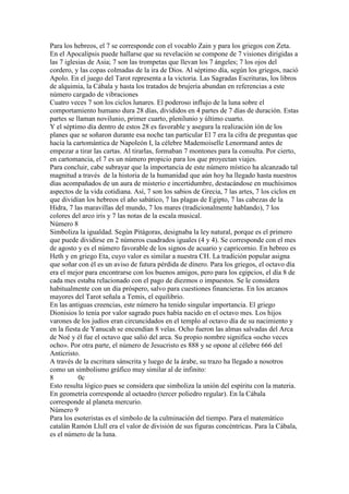 Para los hebreos, el 7 se corresponde con el vocablo Zain y para los griegos con Zeta.
En el Apocalipsis puede hallarse que su revelación se compone de 7 visiones dirigidas a
las 7 iglesias de Asia; 7 son las trompetas que llevan los 7 ángeles; 7 los ojos del
cordero, y las copas colmadas de la ira de Dios. Al séptimo día, según los griegos, nació
Apolo. En el juego del Tarot representa a la victoria. Las Sagradas Escrituras, los libros
de alquimia, la Cábala y hasta los tratados de brujería abundan en referencias a este
número cargado de vibraciones
Cuatro veces 7 son los ciclos lunares. El poderoso influjo de la luna sobre el
comportamiento humano dura 28 días, divididos en 4 partes de 7 días de duración. Estas
partes se llaman novilunio, primer cuarto, plenilunio y último cuarto.
Y el séptimo día dentro de estos 28 es favorable y asegura la realización ión de los
planes que se soñaron durante esa noche tan particular El 7 era la cifra de preguntas que
hacía la cartomántica de Napoleón I, la célebre Mademoiselle Lenormand antes de
empezar a tirar las cartas. Al tirarlas, formaban 7 montones para la consulta. Por cierto,
en cartomancia, el 7 es un número propicio para los que proyectan viajes.
Para concluir, cabe subrayar que la importancia de este número místico ha alcanzado tal
magnitud a través de la historia de la humanidad que aún hoy ha llegado hasta nuestros
días acompañados de un aura de misterio e incertidumbre, destacándose en muchísimos
aspectos de la vida cotidiana. Así, 7 son los sabios de Grecia, 7 las artes, 7 los ciclos en
que dividían los hebreos el año sabático, 7 las plagas de Egipto, 7 las cabezas de la
Hidra, 7 las maravillas del mundo, 7 los mares (tradicionalmente hablando), 7 los
colores del arco iris y 7 las notas de la escala musical.
Número 8
Simboliza la igualdad. Según Pitágoras, designaba la ley natural, porque es el primero
que puede dividirse en 2 números cuadrados iguales (4 y 4). Se corresponde con el mes
de agosto y es el número favorable de los signos de acuario y capricornio. En hebreo es
Heth y en griego Eta, cuyo valor es similar a nuestra CH. La tradición popular asigna
que soñar con él es un aviso de futura pérdida de dinero. Para los griegos, el octavo día
era el mejor para encontrarse con los buenos amigos, pero para los egipcios, el día 8 de
cada mes estaba relacionado con el pago de diezmos o impuestos. Se le considera
habitualmente con un día próspero, salvo para cuestiones financieras. En los arcanos
mayores del Tarot señala a Temis, el equilibrio.
En las antiguas creencias, este número ha tenido singular importancia. El griego
Dionisios lo tenía por valor sagrado pues había nacido en el octavo mes. Los hijos
varones de los judíos eran circuncidados en el templo al octavo día de su nacimiento y
en la fiesta de Yanucah se encendían 8 velas. Ocho fueron las almas salvadas del Arca
de Noé y él fue el octavo que salió del arca. Su propio nombre significa «ocho veces
ocho». Por otra parte, el número de Jesucristo es 888 y se opone al célebre 666 del
Anticristo.
A través de la escritura sánscrita y luego de la árabe, su trazo ha llegado a nosotros
como un simbolismo gráfico muy similar al de infinito:
8          0c
Esto resulta lógico pues se considera que simboliza la unión del espíritu con la materia.
En geometría corresponde al octaedro (tercer poliedro regular). En la Cábala
corresponde al planeta mercurio.
Número 9
Para los esoteristas es el símbolo de la culminación del tiempo. Para el matemático
catalán Ramón Llull era el valor de división de sus figuras concéntricas. Para la Cábala,
es el número de la luna.
 