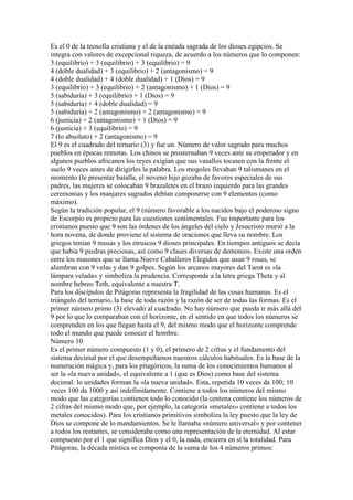 Es el 0 de la teosofía cristiana y el de la enéada sagrada de los dioses egipcios. Se
integra con valores de excepcional riqueza, de acuerdo a los números que lo componen:
3 (equilibrio) + 3 (equilibrio) + 3 (equilibrio) = 9
4 (doble dualidad) + 3 (equilibrio) + 2 (antagonismo) = 9
4 (doble dualidad) + 4 (doble dualidad) + 1 (Dios) = 9
3 (equilibrio) + 3 (equilibrio) + 2 (antagonismo) + 1 (Dios) = 9
5 (sabiduría) + 3 (equilibrio) + 1 (Dios) = 9
5 (sabiduría) + 4 (doble dualidad) = 9
5 (sabiduría) + 2 (antagonismo) + 2 (antagonismo) = 9
6 (justicia) + 2 (antagonismo) + 1 (Dios) = 9
6 (justicia) + 3 (equilibrio) = 9
7 (lo absoluto) + 2 (antagonismo) = 9
El 9 es el cuadrado del ternario (3) y fue un. Número de valor sagrado para muchos
pueblos en épocas remotas. Los chinos se prosternaban 9 veces ante su emperador y en
algunos pueblos africanos los reyes exigían que sus vasallos tocasen con la frente el
suelo 9 veces antes de dirigirles la palabra. Los mogoles llevaban 9 talismanes en el
momento (le presentar batalla, el noveno hijo gozaba de favores especiales de sus
padres, las mujeres se colocaban 9 brazaletes en el brazo izquierdo para las grandes
ceremonias y los manjares sagrados debían componerse con 9 elementos (como
máximo).
Según la tradición popular, el 9 (número favorable a los nacidos bajo el poderoso signo
de Escorpio es propicio para las cuestiones sentimentales. Fue importante para los
cristianos puesto que 9 son las órdenes de los ángeles del cielo y Jesucristo murió a la
hora novena, de donde proviene el sistema de oraciones que lleva su nombre. Los
griegos tenían 9 musas y los etruscos 9 dioses principales. En tiempos antiguos se decía
que había 9 piedras preciosas, así como 9 clases diversas de demonios. Existe una orden
entre los masones que se llama Nueve Caballeros Elegidos que usan 9 rosas, se
alumbran con 9 velas y dan 9 golpes. Según los arcanos mayores del Tarot es «la
lámpara velada» y simboliza la prudencia. Corresponde a la letra griega Theta y al
nombre hebreo Teth, equivalente a nuestra T.
Para los discípulos de Pitágoras representa la fragilidad de las cosas humanas. Es el
triángulo del ternario, la base de toda razón y la razón de ser de todas las formas. Es el
primer número primo (3) elevado al cuadrado. No hay número que pueda ir más allá del
9 por lo que lo comparaban con el horizonte, en el sentido en que todos los números se
comprenden en los que llegan hasta el 9, del mismo modo que el horizonte comprende
todo el mundo que puede conocer el hombre.
Número 10
Es el primer número compuesto (1 y 0), el primero de 2 cifras y el fundamento del
sistema decimal por el que desempeñamos nuestros cálculos habituales. Es la base de la
numeración mágica y, para los pitagóricos, la suma de los conocimientos humanos al
ser la «la nueva unidad», el equivalente a 1 (que es Dios) como base del sistema
decimal: lo unidades forman la «la nueva unidad». Esta, repetida 10 veces da 100; 10
veces 100 da 1000 y así indefinidamente. Contiene a todos los números del mismo
modo que las categorías contienen todo lo conocido (la centena contiene los números de
2 cifras del mismo modo que, por ejemplo, la categoría «metales» contiene a todos los
metales conocidos). Para los cristianos primitivos simboliza la ley puesto que la ley de
Dios se compone de lo mandamientos. Se le llamaba «número universal» y por contener
a todos los restantes, se consideraba como una representación de la eternidad. Al estar
compuesto por el 1 que significa Dios y el 0, la nada, encierra en sí la totalidad. Para
Pitágoras, la década mística se componía de la suma de los 4 números primos:
 