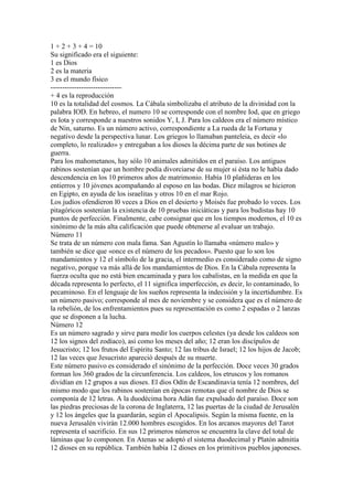 1 + 2 + 3 + 4 = 10
Su significado era el siguiente:
1 es Dios
2 es la materia
3 es el mundo físico
------------------------------
+ 4 es la reproducción
10 es la totalidad del cosmos. La Cábala simbolizaba el atributo de la divinidad con la
palabra IOD. En hebreo, el numero 10 se corresponde con el nombre Iod, que en griego
es Iota y corresponde a nuestros sonidos Y, I, J. Para los caldeos era el número místico
de Nin, saturno. Es un número activo, correspondiente a La rueda de la Fortuna y
negativo desde la perspectiva lunar. Los griegos lo llamaban panteleia, es decir «lo
completo, lo realizado» y entregaban a los dioses la décima parte de sus botines de
guerra.
Para los mahometanos, hay sólo 10 animales admitidos en el paraíso. Los antiguos
rabinos sostenían que un hombre podía divorciarse de su mujer si ésta no le había dado
descendencia en los 10 primeros años de matrimonio. Había 10 plañideras en los
entierros y 10 jóvenes acompañando al esposo en las bodas. Diez milagros se hicieron
en Egipto, en ayuda de los israelitas y otros 10 en el mar Rojo.
Los judíos ofendieron l0 veces a Dios en el desierto y Moisés fue probado lo veces. Los
pitagóricos sostenían la existencia de 10 pruebas iniciáticas y para los budistas hay 10
puntos de perfección. Finalmente, cabe consignar que en los tiempos modernos, el 10 es
sinónimo de la más alta calificación que puede obtenerse al evaluar un trabajo.
Número 11
Se trata de un número con mala fama. San Agustín lo llamaba «número malo» y
también se dice que «once es el número de los pecados». Puesto que lo son los
mandamientos y 12 el símbolo de la gracia, el intermedio es considerado como de signo
negativo, porque va más allá de los mandamientos de Dios. En la Cábala representa la
fuerza oculta que no está bien encaminada y para los cabalistas, en la medida en que la
década representa lo perfecto, el 11 significa imperfección, es decir, lo contaminado, lo
pecaminoso. En el lenguaje de los sueños representa la indecisión y la incertidumbre. Es
un número pasivo; corresponde al mes de noviembre y se considera que es el número de
la rebelión, de los enfrentamientos pues su representación es como 2 espadas o 2 lanzas
que se disponen a la lucha.
Número 12
Es un número sagrado y sirve para medir los cuerpos celestes (ya desde los caldeos son
12 los signos del zodíaco), así como los meses del año; 12 eran los discípulos de
Jesucristo; 12 los frutos del Espíritu Santo; 12 las tribus de Israel; 12 los hijos de Jacob;
12 las veces que Jesucristo apareció después de su muerte.
Este número pasivo es considerado el sinónimo de la perfección. Doce veces 30 grados
forman los 360 grados de la circunferencia. Los caldeos, los etruscos y los romanos
dividían en 12 grupos a sus dioses. El dios Odín de Escandinavia tenía 12 nombres, del
mismo modo que los rabinos sostenían en épocas remotas que el nombre de Dios se
componía de 12 letras. A la duodécima hora Adán fue expulsado del paraíso. Doce son
las piedras preciosas de la corona de Inglaterra, 12 las puertas de la ciudad de Jerusalén
y 12 los ángeles que la guardarán, según el Apocalipsis. Según la misma fuente, en la
nueva Jerusalén vivirán 12.000 hombres escogidos. En los arcanos mayores del Tarot
representa el sacrificio. En sus 12 primeros números se encuentra la clave del total de
láminas que lo componen. En Atenas se adoptó el sistema duodecimal y Platón admitía
12 dioses en su república. También había 12 dioses en los primitivos pueblos japoneses.
 