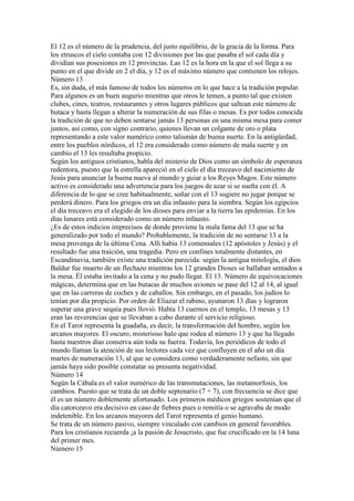 El 12 es el número de la prudencia, del justo equilibrio, de la gracia de la forma. Para
los etruscos el cielo contaba con 12 divisiones por las que pasaba el sol cada día y
dividían sus posesiones en 12 provincias. Las 12 es la hora en la que el sol llega a su
punto en el que divide en 2 el día, y 12 es el máximo número que contienen los relojes.
Número 13
Es, sin duda, el más famoso de todos los números en lo que hace a la tradición popular.
Para algunos es un buen augurio mientras que otros le temen, a punto tal que existen
clubes, cines, teatros, restaurantes y otros lugares públicos que saltean este número de
butaca y hasta llegan a alterar la numeración de sus filas o mesas. Es por todos conocida
la tradición de que no deben sentarse jamás 13 personas en una misma mesa para comer
juntos, así como, con signo contrario, quienes llevan un colgante de oro o plata
representando a este valor numérico como talismán de buena suerte. En la antigüedad,
entre los pueblos nórdicos, el 12 era considerado como número de mala suerte y en
cambio el 13 les resultaba propicio.
Según los antiguos cristianos, habla del misterio de Dios como un símbolo de esperanza
redentora, puesto que la estrella apareció en el cielo el día treceavo del nacimiento de
Jesús para anunciar la buena nueva al mundo y guiar a los Reyes Magos. Este número
activo es considerado una advertencia para los juegos de azar si se sueña con él. A
diferencia de lo que se cree habitualmente, soñar con el 13 sugiere no jugar porque se
perderá dinero. Para los griegos era un día infausto para la siembra. Según los egipcios
el día treceavo era el elegido de los dioses para enviar a la tierra las epidemias. En los
días lunares está considerado como un número infausto.
¿Es de estos indicios imprecisos de donde proviene la mala fama del 13 que se ha
generalizado por todo el mundo? Probablemente, la tradición de no sentarse 13 a la
mesa provenga de la última Cena. Allí había 13 comensales (12 apóstoles y Jesús) y el
resultado fue una traición, una tragedia. Pero en confines totalmente distantes, en
Escandinavia, también existe una tradición parecida: según la antigua mitología, el dios
Baldur fue muerto de un flechazo mientras los 12 grandes Dioses se hallaban sentados a
la mesa. Él estaba invitado a la cena y no pudo llegar. El 13. Número de equivocaciones
mágicas, determina que en las butacas de muchos aviones se pase del 12 al 14, al igual
que en las carreras de coches y de caballos. Sin embargo, en el pasado, los judíos lo
tenían por día propicio. Por orden de Eliazar el rabino, ayunaron 13 días y lograron
superar una grave sequía pues llovió. Había 13 cuernos en el templo, 13 mesas y 13
eran las reverencias que se llevaban a cabo durante el servicio religioso.
En el Tarot representa la guadaña, es decir, la transformación del hombre, según los
arcanos mayores. El oscuro, misterioso halo que rodea al número 13 y que ha llegado
hasta nuestros días conserva aún toda su fuerza. Todavía, los periódicos de todo el
mundo llaman la atención de sus lectores cada vez que confluyen en el año un día
martes de numeración 13, al que se considera como verdaderamente nefasto, sin que
jamás haya sido posible constatar su presunta negatividad.
Número 14
Según la Cábala es el valor numérico de las transmutaciones, las metamorfosis, los
cambios. Puesto que se trata de un doble septenario (7 + 7), con frecuencia se dice que
él es un número doblemente afortunado. Los primeros médicos griegos sostenían que el
día catorceavo era decisivo en caso de fiebres pues o remitía o se agravaba de modo
indetenible. En los arcanos mayores del Tarot representa el genio humano.
Se trata de un número pasivo, siempre vinculado con cambios en general favorables.
Para los cristianos recuerda ¡a la pasión de Jesucristo, que fue crucificado en la 14 luna
del primer mes.
Número 15
 
