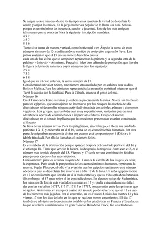 Se asigna a este número -desde los tiempos más remotos- la virtud de descubrir lo
oculto y alejar los males. En la jerga numérica popular se lo llama «la niña bonita»
porque es un sinónimo de inocencia, candor y juventud. Uno de los más antiguos
talismanes que se conocen lleva la siguiente inscripción numérica:
492
357
816
Tanto si se suma de manera vertical, como horizontal o en Ángulo la suma de estos
números siempre da 15, confirmando su sentido de protección a quien lo lleva. Los
judíos sostenían que el 15 era un número benéfico pues a
cada una de las cifras que lo componen representan la primera y la segunda letra de la
palabra <<Jehová>> Asimismo, Paracelso ideó otro talismán de protección que llevaba
la figura del planeta saturno y cuyos números eran los siguientes:
294
753
618
Igual que en el caso anterior, la suma siempre da 15.
Considerando un valor neutro, este número era asociado por los caldeos con su dios
Beltis o Mylitta, Para los cristianos representaba la ascensión espiritual mientras que el
Tarot lo asocia con la fatalidad. Para la Cábala, anuncia al genio del mal.
Número 16
En el Tarot es la Torre en ruinas y simboliza precisamente la ruina. No era un día fausto
para los egipcios, que aconsejaban no internarse por los bosques las noches del día
dieciseisavo ni desarrollar ninguna actividad vinculada con árboles, plantas o elementos
vegetales. Los griegos, que también eran muy supersticiosos, sostenían que era una
advertencia acerca de contrariedades e imprevistos futuros. Ocupar el asiento
dieciseisavo en el senado implicaba que las mociones presentadas estarían condenadas
al fracaso.
Se trata de un número activo. Para los pitagóricos, sin embargo, el 16 era un cuadrado
perfecto (4 X 4) y encerraba en sí el 10, suma de los conocimientos humanos. Por otra
parte, le asignaban ascendencia divina por cuanto está compuesto por 1 (Dios) y 6
(doble trinidad). Por ello lo llamaban el «número feliz».
Número 17
Es el símbolo de la obstrucción porque aparece después del cuadrado perfecto del 16 y
el oblongo 18. Tiene que ver con la locura, la desgracia, la tragedia. Junto con el 2, es el
número más temido después del 13. Viernes y 17 suele ser una combinación fatídica
para quienes creen en las supersticiones.
Curiosamente, para los arcanos mayores del Tarot es la estrella de los magos, es decir,
la esperanza. Pero desde la perspectiva de los acontecimientos humanos, representa la
muerte. Según Plutarco, el odio y la aversión que los egipcios sentían por este número
obedece a que su dios Osiris fue muerto en el día 17 de la luna. Un niño egipcio nacido
en 17 se consideraba que llevaba en sí la mala estrella y que su vida sería desafortunada.
Sin embargo, el 17 atrae sobre sí las contradicciones. En algunos países de Sudamérica,
los números de lotería más vendidos terminan en 17 y resulta extremadamente difícil
dar con las variables 01717, 11717, 17117 o 17717, porque están entre las primeras que
se agotan. Asimismo, en cualquier casino del mundo puede advertirse que el 17 es uno
de los números más jugados. Por el contrario, en los Estados Unidos los martes 13 y los
viernes 17 son los días del año en los que se realizan menos casamientos. El día 17
también se advierte un decrecimiento notable en las estadísticas en Francia y España, en
lo que se refiere a matrimonios. El gran filósofo Benedetto Croce, fiel a la tradición
 