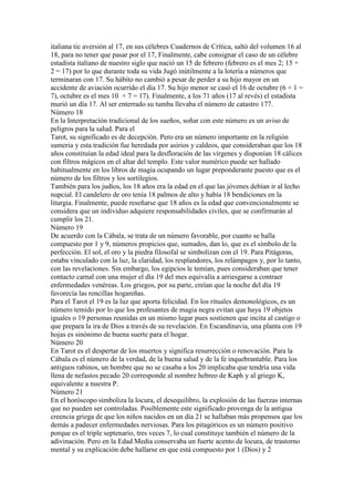 italiana tic aversión al 17, en sus célebres Cuadernos de Crítica, saltó del volumen 16 al
18, para no tener que pasar por el 17, Finalmente, cabe consignar el caso de un célebre
estadista italiano de nuestro siglo que nació un 15 de febrero (febrero es el mes 2; 15 +
2 = 17) por lo que durante toda su vida Jugó inútilmente a la lotería a números que
terminaran con 17. Su hábito no cambió a pesar de perder a su hijo mayor en un
accidente de aviación ocurrido el día 17. Su hijo menor se casó el 16 de octubre (6 + 1 =
7), octubre es el mes 10 + 7 = 17). Finalmente, a los 71 años (17 al revés) el estadista
murió un día 17. Al ser enterrado su tumba llevaba el número de catastro 177.
Número 18
En la Interpretación tradicional de los sueños, soñar con este número es un aviso de
peligros para la salud. Para el
Tarot, su significado es de decepción. Pero era un número importante en la religión
sumeria y esta tradición fue heredada por asirios y caldeos, que consideraban que los 18
años constituían la edad ideal para la desfloración de las vírgenes y disponían 18 cálices
con filtros mágicos en el altar del templo. Este valor numérico puede ser hallado
habitualmente en los libros de magia ocupando un lugar preponderante puesto que es el
número de los filtros y los sortilegios.
También para los judíos, los 18 años era la edad en el que las jóvenes debían ir al lecho
nupcial. El candelero de oro tenía 18 palmos de alto y había 18 bendiciones en la
liturgia. Finalmente, puede reseñarse que 18 años es la edad que convencionalmente se
considera que un individuo adquiere responsabilidades civiles, que se confirmarán al
cumplir los 21.
Número 19
De acuerdo con la Cábala, se trata de un número favorable, por cuanto se halla
compuesto por 1 y 9, números propicios que, sumados, dan lo, que es el símbolo de la
perfección. El sol, el oro y la piedra filosofal se simbolizan con el 19. Para Pitágoras,
estaba vinculado con la luz, la claridad, los resplandores, los relámpagos y, por lo tanto,
con las revelaciones. Sin embargo, los egipcios le temían, pues consideraban que tener
contacto carnal con una mujer el día 19 del mes equivalía a arriesgarse a contraer
enfermedades venéreas. Los griegos, por su parte, creían que la noche del día 19
favorecía las rencillas hogareñas.
Para el Tarot el 19 es la luz que aporta felicidad. En los rituales demonológicos, es un
número temido por lo que los profesantes de magia negra evitan que haya 19 objetos
iguales o 19 personas reunidas en un mismo lugar pues sostienen que incita al castigo o
que prepara la ira de Dios a través de su revelación. En Escandinavia, una planta con 19
hojas es sinónimo de buena suerte para el hogar.
Número 20
En Tarot es el despertar de los muertos y significa resurrección o renovación. Para la
Cábala es el número de la verdad, de la buena salud y de la fe inquebrantable. Para los
antiguos rabinos, un hombre que no se casaba a los 20 implicaba que tendría una vida
llena de nefastos pecado 20 corresponde al nombre hebreo de Kaph y al griego K,
equivalente a nuestra P.
Número 21
En el horóscopo simboliza la locura, el desequilibro, la explosión de las fuerzas internas
que no pueden ser controladas. Posiblemente este significado provenga de la antigua
creencia griega de que los niños nacidos en un día 21 se hallaban más propensos que los
demás a padecer enfermedades nerviosas. Para los pitagóricos es un número positivo
porque es el triple septenario, tres veces 7, lo cual constituye también el número de la
adivinación. Pero en la Edad Media conservaba un fuerte acento de locura, de trastorno
mental y su explicación debe hallarse en que está compuesto por 1 (Dios) y 2
 