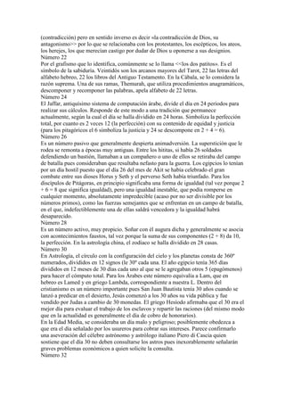 (contradicción) pero en sentido inverso es decir «la contradicción de Dios, su
antagonismo>> por lo que se relacionaba con los protestantes, los escépticos, los ateos,
los herejes, los que merecían castigo por dudar de Dios u oponerse a sus designios.
Número 22
Por el grafismo que lo identifica, comúnmente se lo llama <<los dos patitos». Es el
símbolo de la sabiduría. Veintidós son los arcanos mayores del Tarot, 22 las letras del
alfabeto hebreo, 22 los libros del Antiguo Testamento. En la Cábala, se lo considera la
razón suprema. Una de sus ramas, Themurah, que utiliza procedimientos anagramáticos,
descomponer y recomponer las palabras, apela alfabeto de 22 letras.
Número 24
El Jaffar, antiquísimo sistema de computación árabe, divide el día en 24 periodos para
realizar sus cálculos. Responde de este modo a una tradición que permanece
actualmente, según la cual el día se halla dividido en 24 horas. Simboliza la perfección
total, por cuanto es 2 veces 12 (la perfección) con su contenido de equidad y justicia
(para los pitagóricos el 6 simboliza la justicia y 24 se descompone en 2 + 4 = 6).
Número 26
Es un número pasivo que generalmente despierta animadversión. La superstición que le
rodea se remonta a épocas muy antiguas. Entre los hititas, si había 26 soldados
defendiendo un bastión, llamaban a un compañero o uno de ellos se retiraba del campo
de batalla pues consideraban que resultaba nefasto para la guerra. Los egipcios lo tenían
por un día hostil puesto que el día 26 del mes de Akit se había celebrado el gran
combate entre sus dioses Horus y Seth y el perverso Seth había triunfado. Para los
discípulos de Pitágoras, en principio significaba una forma de igualdad (tal vez porque 2
+ 6 = 8 que significa igualdad), pero una igualdad inestable, que podía romperse en
cualquier momento, absolutamente impredecible (acaso por no ser divisible por los
números primos), como las fuerzas semejantes que se enfrentan en un campo de batalla,
en el que, indefectiblemente una de ellas saldrá vencedora y la igualdad habrá
desaparecido.
Número 28
Es un número activo, muy propicio. Soñar con él augura dicha y generalmente se asocia
con acontecimientos faustos, tal vez porque la suma de sus componentes (2 + 8) da 10,
la perfección. En la astrología china, el zodíaco se halla dividido en 28 casas.
Número 30
En Astrología, el círculo con la configuración del cielo y los planetas consta de 360º
numerados, divididos en 12 signos (le 30º cada una. El año egipcio tenía 365 días
divididos en 12 meses de 30 días cada uno al que se le agregaban otros 5 (epagómenos)
para hacer el cómputo total. Para los Árabes este número equivalía a Lam, que en
hebreo es Lamed y en griego Lambda, correspondiente a nuestra L. Dentro del
cristianismo es un número importante pues San Juan Bautista tenía 30 años cuando se
lanzó a predicar en el desierto, Jesús comenzó a los 30 años su vida pública y fue
vendido por Judas a cambio de 30 monedas. El griego Hesíodo afirmaba que el 30 era el
mejor día para evaluar el trabajo de los esclavos y repartir las raciones (del mismo modo
que en la actualidad es generalmente el día de cobro de honorarios).
En la Edad Media, se consideraba un día malo y peligroso; posiblemente obedezca a
que era el día señalado por los usureros para cobrar sus intereses. Parece confirmarlo
una aseveración del célebre astrónomo y astrólogo italiano Piero di Cascia quien
sostiene que el día 30 no deben consultarse los astros pues inexorablemente señalarán
graves problemas económicos a quien solicite la consulta.
Número 32
 