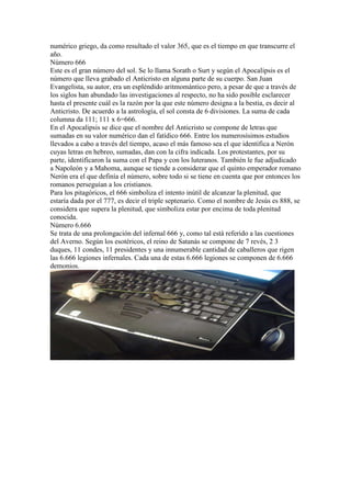 numérico griego, da como resultado el valor 365, que es el tiempo en que transcurre el
año.
Número 666
Este es el gran número del sol. Se lo llama Sorath o Surt y según el Apocalipsis es el
número que lleva grabado el Anticristo en alguna parte de su cuerpo. San Juan
Evangelista, su autor, era un espléndido aritmomántico pero, a pesar de que a través de
los siglos han abundado las investigaciones al respecto, no ha sido posible esclarecer
hasta el presente cuál es la razón por la que este número designa a la bestia, es decir al
Anticristo. De acuerdo a la astrología, el sol consta de 6 divisiones. La suma de cada
columna da 111; 111 x 6=666.
En el Apocalipsis se dice que el nombre del Anticristo se compone de letras que
sumadas en su valor numérico dan el fatídico 666. Entre los numerosísimos estudios
llevados a cabo a través del tiempo, acaso el más famoso sea el que identifica a Nerón
cuyas letras en hebreo, sumadas, dan con la cifra indicada. Los protestantes, por su
parte, identificaron la suma con el Papa y con los luteranos. También le fue adjudicado
a Napoleón y a Mahoma, aunque se tiende a considerar que el quinto emperador romano
Nerón era el que definía el número, sobre todo si se tiene en cuenta que por entonces los
romanos perseguían a los cristianos.
Para los pitagóricos, el 666 simboliza el intento inútil de alcanzar la plenitud, que
estaría dada por el 777, es decir el triple septenario. Como el nombre de Jesús es 888, se
considera que supera la plenitud, que simboliza estar por encima de toda plenitud
conocida.
Número 6.666
Se trata de una prolongación del infernal 666 y, como tal está referido a las cuestiones
del Averno. Según los esotéricos, el reino de Satanás se compone de 7 revés, 2 3
duques, 11 condes, 11 presidentes y una innumerable cantidad de caballeros que rigen
las 6.666 legiones infernales. Cada una de estas 6.666 legiones se componen de 6.666
demonios.
 