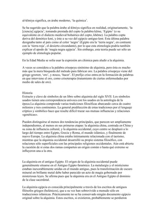 al-kīmiya significa, en árabe moderno, ‘la química’.

Se ha sugerido que la palabra árabe al-kīmiya significa en realidad, originariamente, ‘la
[ciencia] egipcia’, tomando prestada del copto la palabra kēme, ‘Egipto’ (o su
equivalente en el dialecto medieval bohaírico del copto, khēme). La palabra copta
deriva del demótico km , y éste a su vez del egipcio antiguo kmt. Esta última palabra
designaba tanto al país como al color ‘negro’ (Egipto era la ‘tierra negra’, en contraste
con la ‘tierra roja’, el desierto circundante), por lo que esta etimología podría también
explicar el apodo de ‘magia negra egipcia’. Sin embargo, esta teoría puede ser sólo un
ejemplo de etimología popular.

En la Edad Media se solía usar la expresión ars chimica para aludir a la alquimia.

A veces se considera a la palabra crisopeya sinónimo de alquimia, pero ésta es mucho
más que la mera búsqueda del método para fabricar oro. La palabra crisopeya viene del
griego χρυσoσ, ‘oro’, y πoιεω, ‘hacer’. El prefijo criso entra en la formación de palabras
en que interviene el oro, como crisoterapia (tratamiento de ciertas enfermedades por
medio de sales de oro).


Historia
Extracto y clave de símbolos de un libro sobre alquimia del siglo XVII. Los símbolos
usados tienen una correspondencia unívoca con los usados en la astrología de la
época.La alquimia comprende varias tradiciones filosóficas abarcando cerca de cuatro
milenios y tres continentes. La general predilección de estas tradiciones por el lenguaje
críptico y simbólico hace que resulte difícil trazar sus mutuas influencias y relaciones
«genéticas».

Pueden distinguirse al menos dos tendencias principales, que parecen ser ampliamente
independientes, al menos en sus primeras etapas: la alquimia china, centrada en China y
su zona de influencia cultural, y la alquimia occidental, cuyo centro se desplazó a lo
largo del tiempo entre Egipto, Grecia y Roma, el mundo islámico, y finalmente de
nuevo Europa. La alquimia china estaba íntimamente relacionada con el taoísmo,
mientras que la alquimia occidental desarrolló su propio sistema filosófico, con
relaciones sólo superficiales con las principales religiones occidentales. Aún está abierta
la cuestión de si estas dos ramas comparten un origen común o hasta qué extremo se
influyeron una a la otra.


La alquimia en el antiguo Egipto. El origen de la alquimia occidental puede
generalmente situarse en el Antiguo Egipto faraónico. La metalurgia y el misticismo
estaban inexorablemente unidas en el mundo antiguo, pues la transformación de oscuro
mineral en brillante metal debe haber parecido un acto de magia gobernado por
misteriosas leyes. Se afirma pues que la alquimia era en el Antiguo Egipto el dominio
de la clase sacerdotal.

La alquimia egipcia es conocida principalmente a través de los escritos de antiguos
filósofos griegos (helénicos), que a su vez han sobrevivido a menudo sólo en
traducciones islámicas. Prácticamente no se ha conservado ningún documento egipcio
original sobre la alquimia. Estos escritos, si existieron, probablemente se perdieron
 