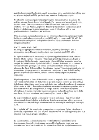 cuando el emperador Diocleciano ordenó la quema de libros alquímicos tras sofocar una
revuelta en Alejandría (292), que había sido un centro de alquimia egipcia.

No obstante, recientes expediciones arqueológicas han desenterrado evidencias de
análisis químico durante los periodos Naqada. Por ejemplo, una herramienta de cobre
fechada en esta época tiene rastros de haber sido usada de esta forma (referencia:
artefacto 5437[1]). Además, el proceso de curtir pieles animales ya se conocía en el
Egipto predinástico en tiempos tan antiguos como el VI milenio adC, si bien
posiblemente fuera descubierto por accidente.

Otras evidencias indican claramente que los primitivos alquimistas del antiguo Egipto
habían inventado el mortero de cal ya en el 4000 adC y el vidrio en el 1500 adC. La
reacción química implicada en la producción del óxido de calcio es una de la más
antiguas conocidas:

CaCO3 + calor CaO + CO2
El Antiguo Egipto produjo además cosméticos, fayenza y también pez para la
construcción naval. El papiro también había sido inventado en el 3000 adC.

La leyenda cuenta que el fundador de la alquimia egipcia fue el dios Thot, llamado
Hermes-Thot o Hermes Trimegisto (‘Tres veces grande’) por los griegos. Según la
leyenda, escribió los llamados cuarenta y dos Libros del Saber, abarcando todos los
campos del conocimiento, alquimia incluida. El símbolo de Hermes era el caduceo o
vara de serpiente, que llegó a ser uno de los muchos símbolos principales de la
alquimia. La Tabla de Esmeralda o Hermética de Hermes Trimegisto, conocida sólo por
traducciones griegas y árabes, es normalmente considerada la base de la filosofía y
práctica alquímicas occidentales, llamada filosofía hermética por sus primeros
seguidores.

El primer punto de la Tabla de Esmeralda cuenta el propósito de la ciencia hermética:
«en verdad ciertamente y sin duda, todo lo que está abajo es como lo que está arriba, y
todo lo que está arriba es como lo que está abajo, para realizar los milagros de una cosa»
(Burckhardt, p. 196-7). Ésta es la creencia macrocosmos-microcosmos principal para la
filosofía hermética. En otras palabras, el cuerpo humano (el microcosmos) se ve
afectado por el mundo exterior (el macrocosmos), que incluye los cielos a través de la
astrología y la tierra a través de los elementos (Burckhardt, p. 34-42).

Se ha especulado con que un acertijo de la Tabla de Esmeralda («fue llevado en el
vientre por el viento») alude a la destilación de oxígeno a partir de salitre, un proceso
que era desconocido en Europa hasta su (re)descubrimiento por Sendivogius en el siglo
XVII.

En el siglo IV adC, los macedonios grecoparlantes conquistaron Egipto y fundaron la
ciudad de Alejandría en 332. Esto los puso en contacto con las ideas egipcias (véase «La
alquimia en el mundo griego» más abajo).


La alquimia china. Mientras la alquimia occidental terminó centrándose en la
transmutación de metales corrientes en otros nobles, la alquimia china tuvo una
conexión más obvia con la medicina. La piedra filosofal de los alquimistas europeos
 