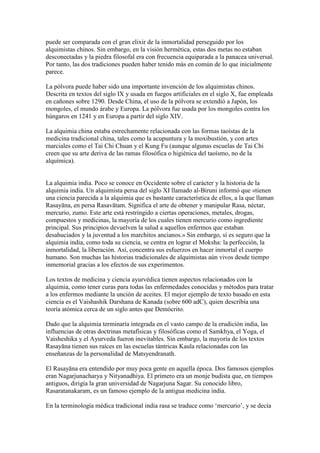 puede ser comparada con el gran elixir de la inmortalidad perseguido por los
alquimistas chinos. Sin embargo, en la visión hermética, estas dos metas no estaban
desconectadas y la piedra filosofal era con frecuencia equiparada a la panacea universal.
Por tanto, las dos tradiciones pueden haber tenido más en común de lo que inicialmente
parece.

La pólvora puede haber sido una importante invención de los alquimistas chinos.
Descrita en textos del siglo IX y usada en fuegos artificiales en el siglo X, fue empleada
en cañones sobre 1290. Desde China, el uso de la pólvora se extendió a Japón, los
mongoles, el mundo árabe y Europa. La pólvora fue usada por los mongoles contra los
húngaros en 1241 y en Europa a partir del siglo XIV.

La alquimia china estaba estrechamente relacionada con las formas taoístas de la
medicina tradicional china, tales como la acupuntura y la moxibustión, y con artes
marciales como el Tai Chi Chuan y el Kung Fu (aunque algunas escuelas de Tai Chi
creen que su arte deriva de las ramas filosófica o higiénica del taoísmo, no de la
alquímica).


La alquimia india. Poco se conoce en Occidente sobre el carácter y la historia de la
alquimia india. Un alquimista persa del siglo XI llamado al-Biruni informó que «tienen
una ciencia parecida a la alquimia que es bastante característica de ellos, a la que llaman
Rasayāna, en persa Rasavātam. Significa el arte de obtener y manipular Rasa, néctar,
mercurio, zumo. Este arte está restringido a ciertas operaciones, metales, drogas,
compuestos y medicinas, la mayoría de los cuales tienen mercurio como ingrediente
principal. Sus principios devuelven la salud a aquellos enfermos que estaban
desahuciados y la juventud a los marchitos ancianos.» Sin embargo, sí es seguro que la
alquimia india, como toda su ciencia, se centra en lograr el Moksha: la perfección, la
inmortalidad, la liberación. Así, concentra sus esfuerzos en hacer inmortal el cuerpo
humano. Son muchas las historias tradicionales de alquimistas aún vivos desde tiempo
inmemorial gracias a los efectos de sus experimentos.

Los textos de medicina y ciencia ayurvédica tienen aspectos relacionados con la
alquimia, como tener curas para todas las enfermedades conocidas y métodos para tratar
a los enfermos mediante la unción de aceites. El mejor ejemplo de texto basado en esta
ciencia es el Vaishashik Darshana de Kanada (sobre 600 adC), quien describía una
teoría atómica cerca de un siglo antes que Demócrito.

Dado que la alquimia terminaría integrada en el vasto campo de la erudición india, las
influencias de otras doctrinas metafísicas y filosóficas como el Samkhya, el Yoga, el
Vaisheshika y el Ayurveda fueron inevitables. Sin embargo, la mayoría de los textos
Rasayāna tienen sus raíces en las escuelas tántricas Kaula relacionadas con las
enseñanzas de la personalidad de Matsyendranath.

El Rasayāna era entendido por muy poca gente en aquella época. Dos famosos ejemplos
eran Nagarjunacharya y Nityanadhiya. El primero era un monje budista que, en tiempos
antiguos, dirigía la gran universidad de Nagarjuna Sagar. Su conocido libro,
Rasaratanakaram, es un famoso ejemplo de la antigua medicina india.

En la terminología médica tradicional india rasa se traduce como ‘mercurio’, y se decía
 