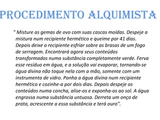 Procedimento alquimista  " Misture as gemas de ovo com suas cascas moídas. Despeje a mistura num recipiente hermético e queime por 41 dias. Depois deixe o recipiente esfriar sobre as brasas de um fogo de serragem. Encontrará agora seus conteúdos transformados numa substância completamente verde. Ferva esse resíduo em água, e a solução vai evaporar, tornando-se água divina não toque nela com a mão, somente com um instrumento de vidro. Ponha a água divina num recipiente hermético e cozinhe-a por dois dias. Depois despeje os conteúdos numa concha, alise-os e exponha-os ao sol. A água engrossa numa substância untuosa. Derreta um onça de prata, acrescente a essa substância e terá ouro". 