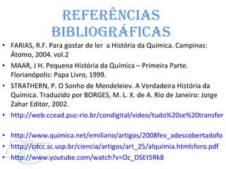 Referências  Bibliográficas  FARIAS, R.F. Para gostar de ler  a História da Química. Campinas: Átomo, 2004. vol.2 MAAR, J H. Pequena História da Química – Primeira Parte. Florianópolis: Papa Livro, 1999. STRATHERN, P. O Sonho de Mendeleiev. A Verdadeira História da Química. Traduzido por BORGES, M. L. X. de A. Rio de Janeiro: Jorge Zahar Editor, 2002. http://web.ccead.puc-rio.br/condigital/video/tudo%20se%20transforma/historiadaquimica/alquimia/video%20para%20web/video.html   http://www.quimica.net/emiliano/artigos/2008fev_adescobertadofo http://cdcc.sc.usp.br/ciencia/artigos/art_25/alquimia.htmlsforo.pdf   http://www.youtube.com/watch?v=Oc_DSEt5Rk8   