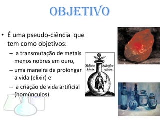 Objetivo É uma pseudo-ciência  que tem como objetivos: a transmutação de metais menos nobres em ouro, uma maneira de prolongar a vida (elixir) e a criação de vida artificial (homúnculos). 