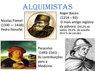 Alquimistas Roger Bacon (1214 – 92) : O mais antigo registro da pólvora .  ( 40,2% de salitre, 29,4%  de enxofre 29,4 % de carvão) Nicolas Flamel (1330 — 1418): Pedra filosofal Paracelso (1493-1541) : As contribuições para a  Medicina. 