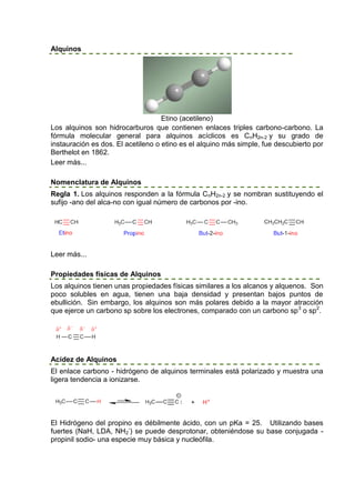 Alquinos




                                    Etino (acetileno)
Los alquinos son hidrocarburos que contienen enlaces triples carbono-carbono. La
fórmula molecular general para alquinos acíclicos es CnH2n-2 y su grado de
instauración es dos. El acetileno o etino es el alquino más simple, fue descubierto por
Berthelot en 1862.
Leer más...

Nomenclatura de Alquinos
Regla 1. Los alquinos responden a la fórmula CnH2n-2 y se nombran sustituyendo el
sufijo -ano del alca-no con igual número de carbonos por -ino.




Leer más...

Propiedades físicas de Alquinos
Los alquinos tienen unas propiedades físicas similares a los alcanos y alquenos. Son
poco solubles en agua, tienen una baja densidad y presentan bajos puntos de
ebullición. Sin embargo, los alquinos son más polares debido a la mayor atracción
que ejerce un carbono sp sobre los electrones, comparado con un carbono sp 3 o sp2.




Acidez de Alquinos
El enlace carbono - hidrógeno de alquinos terminales está polarizado y muestra una
ligera tendencia a ionizarse.




El Hidrógeno del propino es débilmente ácido, con un pKa = 25. Utilizando bases
fuertes (NaH, LDA, NH2-) se puede desprotonar, obteniéndose su base conjugada -
propinil sodio- una especie muy básica y nucleófila.
 