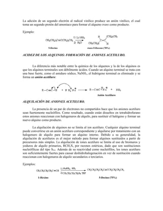 La adición de un segundo electrón al radical vinílico produce un anión vinílico, el cual
toma un segundo protón del amoniaco para formar el alqueno trans como producto.
Ejemplo:
5-Decino trans-5-Deceno (78%)
ACIDEZ DE LOS ALQUINOS: FORMACIÓN DE ANIONES ACETILURO.
La diferencia más notable entre la química de los alquenos y la de los alquinos es
que los alquinos terminales son débilmente ácidos. Cuando un alquino terminal se trata con
una base fuerte, como el amiduro sódico, NaNH2, el hidrógeno terminal es eliminado y se
forma un anión acetiluro:
Anión Acetiluro
ALQUILACIÓN DE ANIONES ACETILURO.
La presencia de un par de electrones no compartidos hace que los aniones acetiluro
sean fuertemente nucleófilos. Como resultado, cuando están disueltos en tetrahidrofurano
estos aniones reaccionan con halogenuros de alquilo, para sustituir el halógeno y formar un
nuevo alquino como producto.
La alquilación de alquinos no se limita al ion acetiluro. Cualquier alquino terminal
puede convertirse en un anión acetiluro correspondiente y alquilarse por tratamiento con un
halogenuro de alquilo para formar un alquino interno. Debido a su generalidad, la
alquilación de acetiluros es el mejor método para formar alquinos sustituidos a partir de
precursores más simples. La alquilación de iones acetiluro se limita al uso de bromuros y
yoduros de alquilo primarios, RCH2X, por razones estéricas, dado que son sustituciones
nucleófilicas del tipo SN2. Además de su reactividad como nucleófilos, los iones acetiluro
son suficientemente fuertes para causar deshidrohalogenación en vez de sustitución cuando
reaccionan con halogenuros de alquilo secundarios o terciarios.
Ejemplos:
1-Hexino 5-Decino (75%)
 