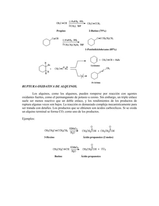Propino 2-Butino (75%)
1-Pentinilciclohexano (85%)
RUPTURA OXIDATIVA DE ALQUINOS.
Los alquinos, como los alquenos, pueden romperse por reacción con agentes
oxidantes fuertes, como el permanganato de potasio u ozono. Sin embargo, un triple enlace
suele ser menos reactivo que un doble enlace, y los rendimientos de los productos de
ruptura algunas veces son bajos. La reacción es demasiado compleja mecanísticamente para
ser tratada con detalles. Los productos que se obtienen son ácidos carboxílicos. Si se oxida
un alquino terminal se forma CO2 como uno de los productos.
Ejemplos:
3-Hexino Ácido propanoico (2 moles)
Butino Ácido propanoico
 