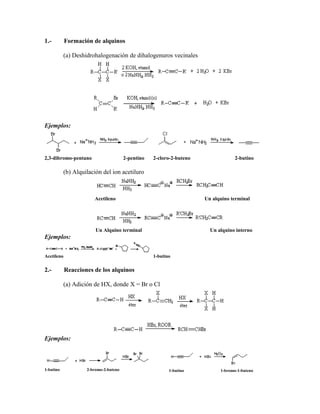 1.- Formación de alquinos
(a) Deshidrohalogenación de dihalogenuros vecinales
Ejemplos:
2,3-dibromo-pentano 2-pentino 2-cloro-2-buteno 2-butino
(b) Alquilación del ion acetiluro
Acetileno Un alquino terminal
Un Alquino terminal Un alquino interno
Ejemplos:
Acetileno 1-butino
2.- Reacciones de los alquinos
(a) Adición de HX, donde X = Br o Cl
Ejemplos:
1-butino 2-bromo-2-buteno 1-butino 1-bromo-1-buteno
 