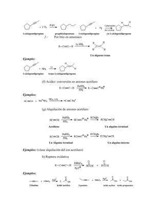 1-ciclopentilpropino propilciclopentano 1-ciclopentilpropino cis-1-ciclopentilpropeno
2.- Por litio en amoniaco
Un alqueno trans
Ejemplo:
1-ciclopentilpropino trans-1-ciclopentilpropeno
(f) Acidez: conversión en aniones acetiluro
Ejemplos:
(g) Alquilación de aniones acetiluro
Acetileno Un alquino terminal
Un Alquino terminal Un alquino interno
Ejemplos: (véase alquilación del ion acetiluro)
h) Ruptura oxidativa
Ejemplos:
2-butino ácido acético 2-pentino ácido acético ácido propanoico
 