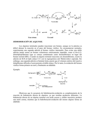 Una cetona Un enol
HIDROBORACIÓN DE ALQUINOS.
Los alquinos terminales pueden reaccionar con borano, aunque en la práctica es
difícil detener la reacción en el paso del borano vinílico. En circunstancias normales,
experimentan una segunda adición al borano vinílico intermedio. Para evitar esta doble
adición puede usarse un borano voluminoso estéricamente impedido, como el bis-(1,2-
dimetilpropil)borano (que se conoce comúnmente como disiamilborano) en lugar del
borano normal (BH3). Cuando un alquino terminal reacciona con disiamilborano, ocurre la
adición de B-H al triple enlace C-C con la regioquímica anti Markovnikov esperada. Sin
embargo, una segunda adición es bastante lenta, puesto que el volumen estérico del reactivo
dialqilborano dificulta el acercamiento al doble enlace. Por lo tanto, la oxidación del borano
vinílico forma primero un enol y finalmente un aldehído.
Ejemplo:
Obsérvese que la secuencia de hidroboración-oxidación es complementaria de la
reacción de hidratación directa de alquinos, ya que resultan productos diferentes. La
hidratación directa de un alquino terminal con ácido acuoso y sulfato mercúrico produce
una metil cetona, mientras que la hidroboración-oxidación del mismo alquino forma un
aldehído:
 