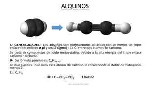 ALQUINOS
I.- GENERALIDADES.- Los alquinos son hidrocarburos alifáticos con al menos un triple
enlace (dos enlaces π pi y uno Σ sigma) - C≡ C- entre dos átomos de carbono.
Se trata de compuestos de ácido metaestables debido a la alta energía del triple enlace
carbono - carbono.
► Su fórmula general es: Cn H2n – 2
Lo que significa, que para cada átomo de carbono le corresponde el doble de hidrógenos
menos 2.
Ej.: C4 H6
HC ≡ C – CH2 – CH3 1 butino
Aux. Fernando Paz Claros
 
