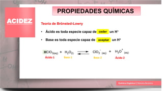PROPIEDADES QUÍMICAS
ACIDEZ Teoría de Brönsted-Lowry
• Ácido es toda especie capaz de un H+
• Base es toda especie capaz de un H+
ceder
+
HClO3(aq) H2O(l) ClO3
-
(aq) + H3O
+
(aq)
Ácido 1 Ácido 2
Base 1 Base 2
aceptar
 