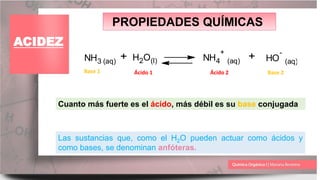 PROPIEDADES QUÍMICAS
ACIDEZ
NH3 (aq) + H2O(l) NH4
+
(aq) + HO
-
(aq)
Ácido 1 Ácido 2
Base 1 Base 2
Las sustancias que, como el H2O pueden actuar como ácidos y
como bases, se denominan anfóteras.
Cuanto más fuerte es el ácido, más débil es su base conjugada
 