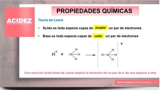 PROPIEDADES QUÍMICAS
ACIDEZ Teoría de Lewis
• Ácido es toda especie capaz de un par de electrones
• Base es toda especie capaz de un par de electrones
ceder
aceptar
H
+
+ N H
H
H
H
N H
H
H
+
Una reacción ácido-base de Lewis implica la donación de un par de e- de una especie a otra
 