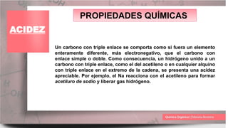 PROPIEDADES QUÍMICAS
ACIDEZ
Un carbono con triple enlace se comporta como si fuera un elemento
enteramente diferente, más electronegativo, que el carbono con
enlace simple o doble. Como consecuencia, un hidrógeno unido a un
carbono con triple enlace, como el del acetileno o en cualquier alquino
con triple enlace en el extremo de la cadena, se presenta una acidez
apreciable. Por ejemplo, el Na reacciona con el acetileno para formar
acetiluro de sodio y liberar gas hidrógeno.
 