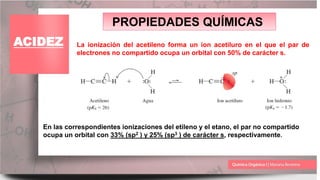 PROPIEDADES QUÍMICAS
ACIDEZ La ionización del acetileno forma un ion acetiluro en el que el par de
electrones no compartido ocupa un orbital con 50% de carácter s.
En las correspondientes ionizaciones del etileno y el etano, el par no compartido
ocupa un orbital con 33% (sp2 ) y 25% (sp3 ) de carácter s, respectivamente.
 
