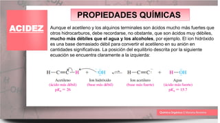 PROPIEDADES QUÍMICAS
ACIDEZ Aunque el acetileno y los alquinos terminales son ácidos mucho más fuertes que
otros hidrocarburos, debe recordarse, no obstante, que son ácidos muy débiles,
mucho más débiles que el agua y los alcoholes, por ejemplo. El ion hidróxido
es una base demasiado débil para convertir el acetileno en su anión en
cantidades significativas. La posición del equilibrio descrita por la siguiente
ecuación se encuentra claramente a la izquierda:
 