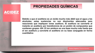 PROPIEDADES QUÍMICAS
ACIDEZ
Debido a que el acetileno es un ácido mucho más débil que el agua y los
alcoholes, estas sustancias no son disolventes adecuados para
reacciones que impliquen iones acetiluro. El acetiluro se convierte al
instante en acetileno por transferencia de un protón de compuestos que
contienen grupos -OH. El ion amiduro es una base mucho más fuerte que
el ion acetiluro y convierte el acetileno en su base conjugada en forma
cuantitativa
 
