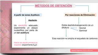 MÉTODOS DE OBTENCIÓN
A partir de iones Acetiluro Por reacciones de Eliminación
Un electrófilo adecuado
experimenta un ataque
nucleofílico por parte de
un ion acetiluro
Haluro de alquilo primario no
impedido (experimenta SN2)
Doble deshidrohalogenación de un
dihaluro Vecinal
Geminal
Esta reacción no amplía el esqueleto de carbonos
Alquilación
 