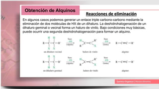 Obtención de Alquinos
Reacciones de eliminación
En algunos casos podemos generar un enlace triple carbono-carbono mediante la
eliminación de dos moléculas de HX de un dihaluro. La deshidrohalogenación de un
dihaluro geminal o vecinal forma un haluro de vinilo. Bajo condiciones muy básicas,
puede ocurrir una segunda deshidrohalogenación para formar un alquino.
 