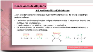 Reacciones de Alquinos
Adición Electrofílica al Triple Enlace
Ahora consideraremos reacciones que involucran transformaciones del propio enlace triple
carbono-carbono.
• La nube de electrones que rodea completamente el enlace s, hace de un alquino una
molécula rica en electrones.
• Los alquinos son nucleófilos y reaccionan con electrófilos.
• los alquinos como los alquenos, sufren la reacción de adición electrófila debido a
sus relativamente débiles enlaces p.
 
